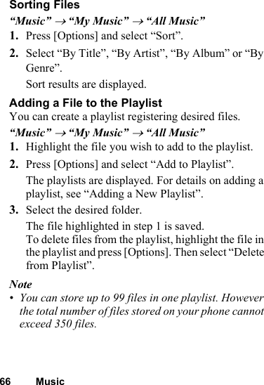 66 MusicSorting Files“Music” → “My Music” → “All Music”1. Press [Options] and select “Sort”.2. Select “By Title”, “By Artist”, “By Album” or “By Genre”.Sort results are displayed.Adding a File to the PlaylistYou can create a playlist registering desired files.“Music” → “My Music” → “All Music”1. Highlight the file you wish to add to the playlist.2. Press [Options] and select “Add to Playlist”.The playlists are displayed. For details on adding a playlist, see “Adding a New Playlist”.3. Select the desired folder.The file highlighted in step 1 is saved.To delete files from the playlist, highlight the file in the playlist and press [Options]. Then select “Delete from Playlist”.Note• You can store up to 99 files in one playlist. However the total number of files stored on your phone cannot exceed 350 files.