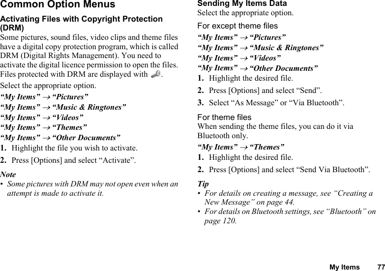 My Items 77Common Option MenusActivating Files with Copyright Protection (DRM)Some pictures, sound files, video clips and theme files have a digital copy protection program, which is called DRM (Digital Rights Management). You need to activate the digital licence permission to open the files. Files protected with DRM are displayed with  .Select the appropriate option.“My Items” → “Pictures”“My Items” → “Music &amp; Ringtones”“My Items” → “Videos”“My Items” → “Themes”“My Items” → “Other Documents”1. Highlight the file you wish to activate.2. Press [Options] and select “Activate”.Note• Some pictures with DRM may not open even when an attempt is made to activate it.Sending My Items DataSelect the appropriate option.For except theme files“My Items” → “Pictures”“My Items” → “Music &amp; Ringtones”“My Items” → “Videos”“My Items” → “Other Documents”1. Highlight the desired file.2. Press [Options] and select “Send”.3. Select “As Message” or “Via Bluetooth”.For theme filesWhen sending the theme files, you can do it via Bluetooth only.“My Items” → “Themes”1. Highlight the desired file.2. Press [Options] and select “Send Via Bluetooth”.Tip• For details on creating a message, see “Creating a New Message” on page 44.• For details on Bluetooth settings, see “Bluetooth” on page 120.