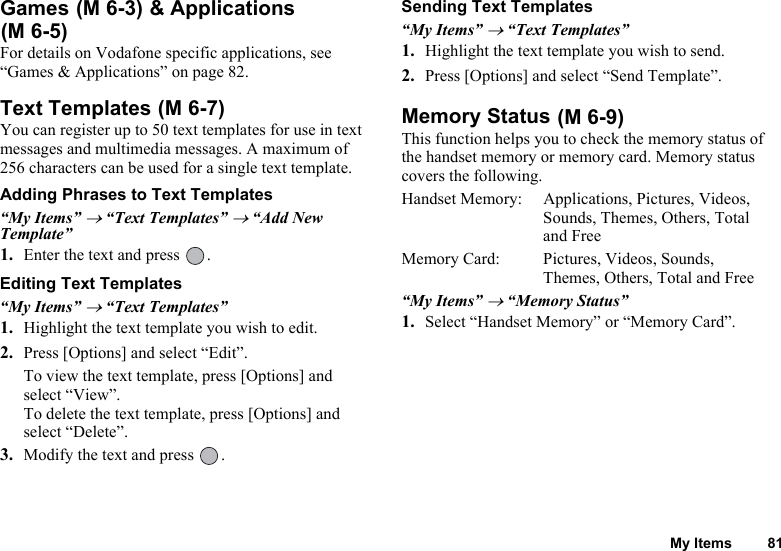 My Items 81Games   &amp; Applications  For details on Vodafone specific applications, see “Games &amp; Applications” on page 82.Text TemplatesYou can register up to 50 text templates for use in text messages and multimedia messages. A maximum of 256 characters can be used for a single text template.Adding Phrases to Text Templates“My Items” → “Text Templates” → “Add New Template”1. Enter the text and press  .Editing Text Templates“My Items” → “Text Templates”1. Highlight the text template you wish to edit.2. Press [Options] and select “Edit”.To view the text template, press [Options] and select “View”.To delete the text template, press [Options] and select “Delete”.3. Modify the text and press  .Sending Text Templates“My Items” → “Text Templates”1. Highlight the text template you wish to send.2. Press [Options] and select “Send Template”.Memory StatusThis function helps you to check the memory status of the handset memory or memory card. Memory status covers the following.Handset Memory: Applications, Pictures, Videos, Sounds, Themes, Others, Total and FreeMemory Card:  Pictures, Videos, Sounds, Themes, Others, Total and Free“My Items” → “Memory Status”1. Select “Handset Memory” or “Memory Card”.(M 6-3)(M 6-5) (M 6-7)  (M 6-9)