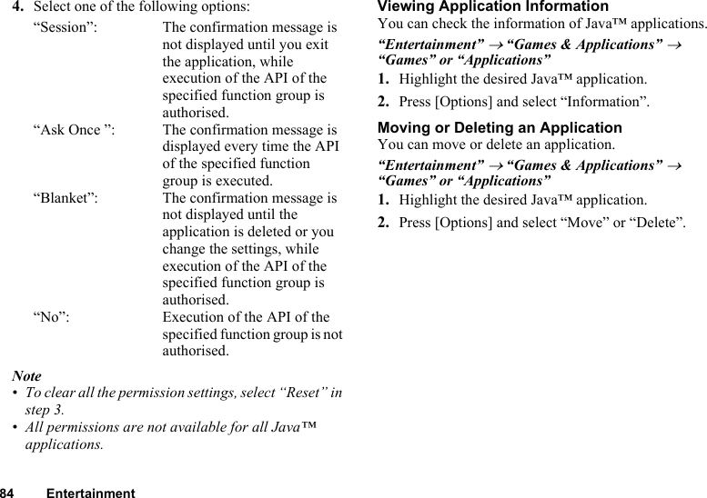 84 Entertainment4. Select one of the following options:“Session”: The confirmation message is not displayed until you exit the application, while execution of the API of the specified function group is authorised.“Ask Once ”: The confirmation message is displayed every time the API of the specified function group is executed.“Blanket”: The confirmation message is not displayed until the application is deleted or you change the settings, while execution of the API of the specified function group is authorised.“No”: Execution of the API of the specified function group is not authorised.Note• To clear all the permission settings, select “Reset” in step 3.• All permissions are not available for all Java™ applications.Viewing Application InformationYou can check the information of Java™ applications.“Entertainment” → “Games &amp; Applications” → “Games” or “Applications”1. Highlight the desired Java™ application.2. Press [Options] and select “Information”.Moving or Deleting an ApplicationYou can move or delete an application.“Entertainment” → “Games &amp; Applications” → “Games” or “Applications”1. Highlight the desired Java™ application.2. Press [Options] and select “Move” or “Delete”.