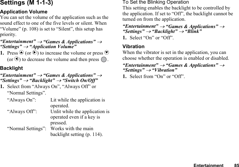 Entertainment 85SettingsApplication VolumeYou can set the volume of the application such as the sound effect to one of the five levels or silent. When “Volume” (p. 108) is set to “Silent”, this setup has priority.“Entertainment” → “Games &amp; Applications” → “Settings” → “Application Volume”1. Press a (or d) to increase the volume or press b (or c) to decrease the volume and then press  .Backlight“Entertainment” → “Games &amp; Applications” → “Settings” → “Backlight” → “Switch On/Off”1. Select from “Always On”, “Always Off” or “Normal Settings”.“Always On”: Lit while the application is operated.“Always Off”: Unlit while the application is operated even if a key is pressed.“Normal Settings”: Works with the main backlight setting (p. 114).To Set the Blinking OperationThis setting enables the backlight to be controlled by the application. If set to “Off”, the backlight cannot be turned on from the application.“Entertainment” → “Games &amp; Applications” → “Settings” → “Backlight” → “Blink”1. Select “On” or “Off”.VibrationWhen the vibrator is set in the application, you can choose whether the operation is enabled or disabled.“Entertainment” → “Games &amp; Applications” → “Settings” → “Vibration”1. Select from “On” or “Off”. (M 1-1-3)