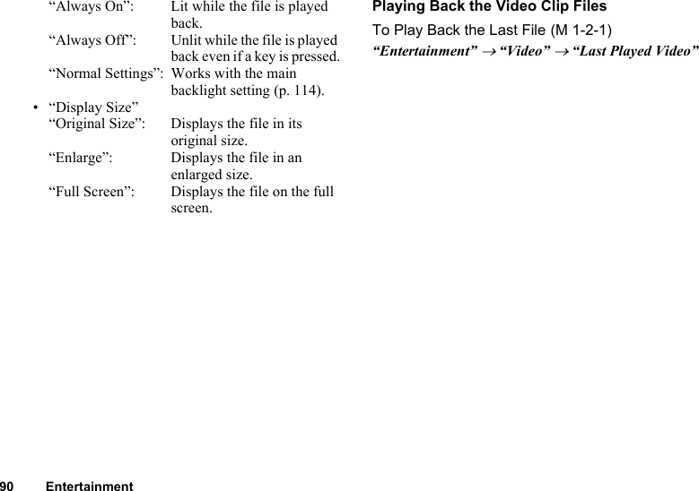 90 Entertainment“Always On”:  Lit while the file is played back.“Always Off”: Unlit while the file is played back even if a key is pressed.“Normal Settings”: Works with the main backlight setting (p. 114).•“Display Size”“Original Size”:  Displays the file in its original size.“Enlarge”: Displays the file in an enlarged size.“Full Screen”: Displays the file on the full screen.Playing Back the Video Clip FilesTo Play Back the Last File“Entertainment” → “Video” → “Last Played Video” (M 1-2-1)