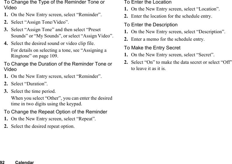 92 CalendarTo Change the Type of the Reminder Tone or Video1. On the New Entry screen, select “Reminder”.2. Select “Assign Tone/Video”.3. Select “Assign Tone” and then select “Preset Sounds” or “My Sounds”, or select “Assign Video”.4. Select the desired sound or video clip file.For details on selecting a tone, see “Assigning a Ringtone” on page 109.To Change the Duration of the Reminder Tone or Video1. On the New Entry screen, select “Reminder”.2. Select “Duration”.3. Select the time period.When you select “Other”, you can enter the desired time in two digits using the keypad.To Change the Repeat Option of the Reminder1. On the New Entry screen, select “Repeat”.2. Select the desired repeat option.To Enter the Location1. On the New Entry screen, select “Location”.2. Enter the location for the schedule entry.To Enter the Description1. On the New Entry screen, select “Description”.2. Enter a memo for the schedule entry.To Make the Entry Secret1. On the New Entry screen, select “Secret”.2. Select “On” to make the data secret or select “Off” to leave it as it is.