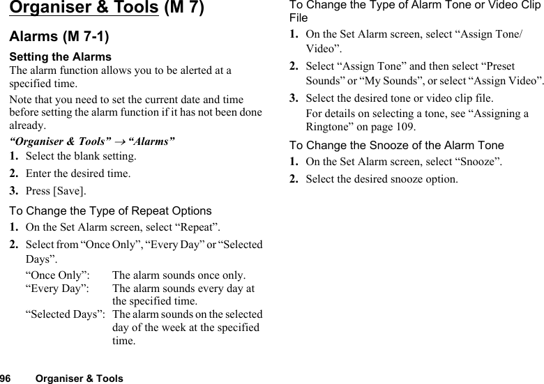 96 Organiser &amp; ToolsOrganiser &amp; ToolsAlarmsSetting the AlarmsThe alarm function allows you to be alerted at a specified time.Note that you need to set the current date and time before setting the alarm function if it has not been done already.“Organiser &amp; Tools” → “Alarms”1. Select the blank setting.2. Enter the desired time.3. Press [Save].To Change the Type of Repeat Options1. On the Set Alarm screen, select “Repeat”.2. Select from “Once Only”, “Every Day” or “Selected Days”.“Once Only”: The alarm sounds once only.“Every Day”: The alarm sounds every day at the specified time. “Selected Days”: The alarm sounds on the selected day of the week at the specified time.To Change the Type of Alarm Tone or Video Clip File1. On the Set Alarm screen, select “Assign Tone/Video”.2. Select “Assign Tone” and then select “Preset Sounds” or “My Sounds”, or select “Assign Video”.3. Select the desired tone or video clip file.For details on selecting a tone, see “Assigning a Ringtone” on page 109.To Change the Snooze of the Alarm Tone1. On the Set Alarm screen, select “Snooze”.2. Select the desired snooze option. (M 7) (M 7-1)