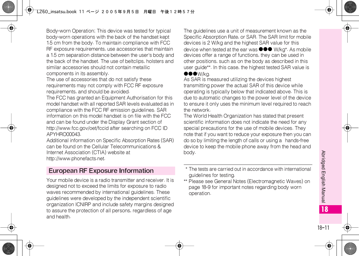  18-11 Abridged English Manual 18 Body-worn Operation; This device was tested for typical body-worn operations with the back of the handset kept 1.5  cm from the body. To maintain compliance with FCC RF exposure requirements, use accessories that maintain a 1.5  cm separation distance between the user&apos;s body and the back of the handset. The use of beltclips, holsters and similar accessories should not contain metallic components in its assembly.The use of accessories that do not satisfy these requirements may not comply with FCC RF exposure requirements, and should be avoided.The FCC has granted an Equipment Authorisation for this model handset with all reported SAR levels evaluated as in compliance with the FCC RF emission guidelines. SAR information on this model handset is on file with the FCC and can be found under the Display Grant section of http://www.fcc.gov/oet/fccid after searching on FCC ID APYHRO00043.Additional information on Specific Absorption Rates (SAR) can be found on the Cellular Telecommunications &amp; Internet Association (CTIA) website at http://www.phonefacts.net.Your mobile device is a radio transmitter and receiver. It is designed not to exceed the limits for exposure to radio waves recommended by international guidelines. These guidelines were developed by the independent scientific organization ICNIRP and include safety margins designed to assure the protection of all persons, regardless of age and health.The guidelines use a unit of measurement known as the Specific Absorption Rate, or SAR. The SAR limit for mobile devices is 2 W/kg and the highest SAR value for this device when tested at the ear was ●●●  W/kg*. As mobile devices offer a range of functions, they can be used in other positions, such as on the body as described in this user guide**. In this case, the highest tested SAR value is ●●● W/kg.As SAR is measured utilizing the devices highest transmitting power the actual SAR of this device while operating is typically below that indicated above. This is due to automatic changes to the power level of the device to ensure it only uses the minimum level required to reach the network. The World Health Organization has stated that present scientific information does not indicate the need for any special precautions for the use of mobile devices. They note that if you want to reduce your exposure then you can do so by limiting the length of calls or using a  hands-free  device to keep the mobile phone away from the head and body.  *The tests are carried out in accordance with international guidelines for testing. ** Please see General Notes (Electromagnetic Waves) on page 18-9 for important notes regarding body worn operation. European RF Exposure InformationL260_insatsu.book 11 ページ ２００５年９月５日　月曜日　午後１２時５７分