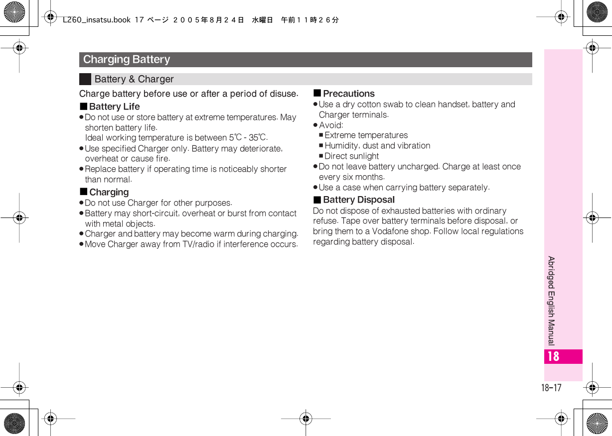  18-17 Abridged English Manual 18 Charge battery before use or after a period of disuse.■ Battery Life . Do not use or store battery at extreme temperatures. May shorten battery life.Ideal working temperature is between 5℃  - 35℃ . . Use specified Charger only. Battery may deteriorate, overheat or cause fire. . Replace battery if operating time is noticeably shorter than normal.■ Charging . Do not use Charger for other purposes. . Battery may short-circuit, overheat or burst from contact with metal objects. . Charger and battery may become warm during charging. . Move Charger away from TV/radio if interference occurs.■ Precautions . Use a dry cotton swab to clean handset, battery and Charger terminals. . Avoid: , Extreme temperatures , Humidity, dust and vibration , Direct sunlight . Do not leave battery uncharged. Charge at least once every six months. . Use a case when carrying battery separately.■ Battery Disposal Do not dispose of exhausted batteries with ordinary refuse. Tape over battery terminals before disposal, or bring them to a Vodafone shop. Follow local regulations regarding battery disposal. Charging Battery Battery &amp; ChargerL260_insatsu.book 17 ページ ２００５年８月２４日　水曜日　午前１１時２６分