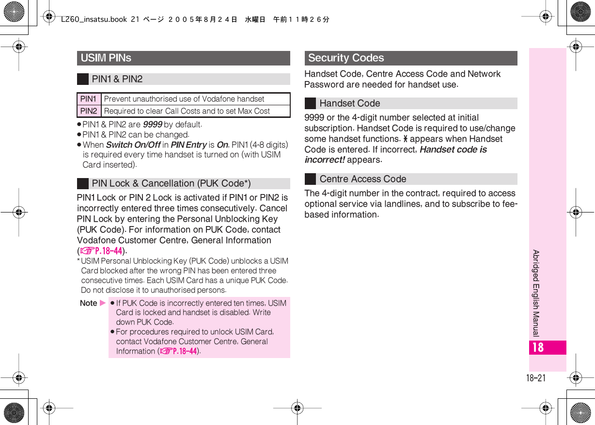  18-21 Abridged English Manual 18 . PIN1 &amp; PIN2 are  9999  by default. . PIN1 &amp; PIN2 can be changed. . When  Switch On/Off  in  PIN Entry  is  On , PIN1 (4-8 digits) is required every time handset is turned on (with USIM Card inserted). PIN1 Lock or PIN 2 Lock is activated if PIN1 or PIN2 is incorrectly entered three times consecutively. Cancel PIN Lock by entering the Personal Unblocking Key (PUK Code). For information on PUK Code, contact Vodafone Customer Centre, General Information ( AP.18-44 ). *USIM Personal Unblocking Key (PUK Code) unblocks a USIM Card blocked after the wrong PIN has been entered three consecutive times. Each USIM Card has a unique PUK Code. Do not disclose it to unauthorised persons. Handset Code, Centre Access Code and Network Password are needed for handset use.9999 or the 4-digit number selected at initial subscription. Handset Code is required to use/change some handset functions.  *  appears when Handset Code is entered. If incorrect,  Handset code is incorrect!  appears.The 4-digit number in the contract, required to access optional service via landlines, and to subscribe to fee-based information. USIM PINs PIN1 &amp; PIN2 PIN1 Prevent unauthorised use of Vodafone handset PIN2 Required to clear Call Costs and to set Max Cost PIN Lock &amp; Cancellation (PUK Code*) Note  X . If PUK Code is incorrectly entered ten times, USIM Card is locked and handset is disabled. Write down PUK Code. . For procedures required to unlock USIM Card, contact Vodafone Customer Centre, General Information ( AP.18-44 ). Security Codes Handset CodeCentre Access CodeL260_insatsu.book 21 ページ ２００５年８月２４日　水曜日　午前１１時２６分