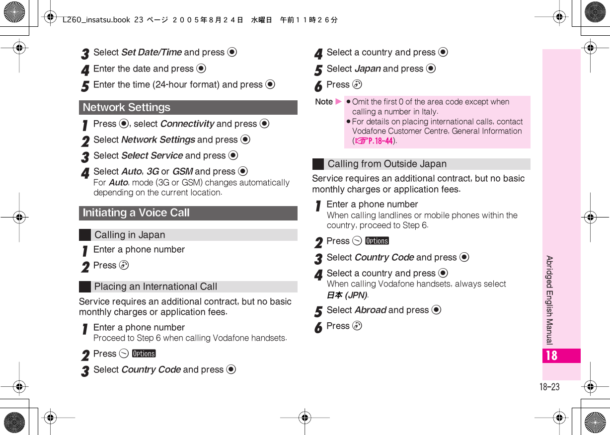  18-23 Abridged English Manual 18 3 Select  Set Date/Time  and press  % 4 Enter the date and press  % 5 Enter the time (24-hour format) and press  % 1 Press  % , select  Connectivity  and press  % 2 Select  Network Settings  and press  % 3 Select  Select Service  and press  % 4 Select  Auto ,  3G  or  GSM  and press  % For  Auto , mode (3G or GSM) changes automatically depending on the current location. 1 Enter a phone number 2 Press  !Service requires an additional contract, but no basic monthly charges or application fees.1Enter a phone numberProceed to Step 6 when calling Vodafone handsets.2Press B ø3Select Country Code and press %4Select a country and press %5Select Japan and press %6Press !Service requires an additional contract, but no basic monthly charges or application fees.1Enter a phone numberWhen calling landlines or mobile phones within the country, proceed to Step 6.2Press B ø3Select Country Code and press %4Select a country and press %When calling Vodafone handsets, always select 日本  (JPN) . 5 Select  Abroad  and press  % 6 Press  ! Network SettingsInitiating a Voice Call Calling in JapanPlacing an International Call  Note  X . Omit the first 0 of the area code except when calling a number in Italy. . For details on placing international calls, contact Vodafone Customer Centre, General Information ( AP.18-44 ). Calling from Outside JapanL260_insatsu.book 23 ページ ２００５年８月２４日　水曜日　午前１１時２６分