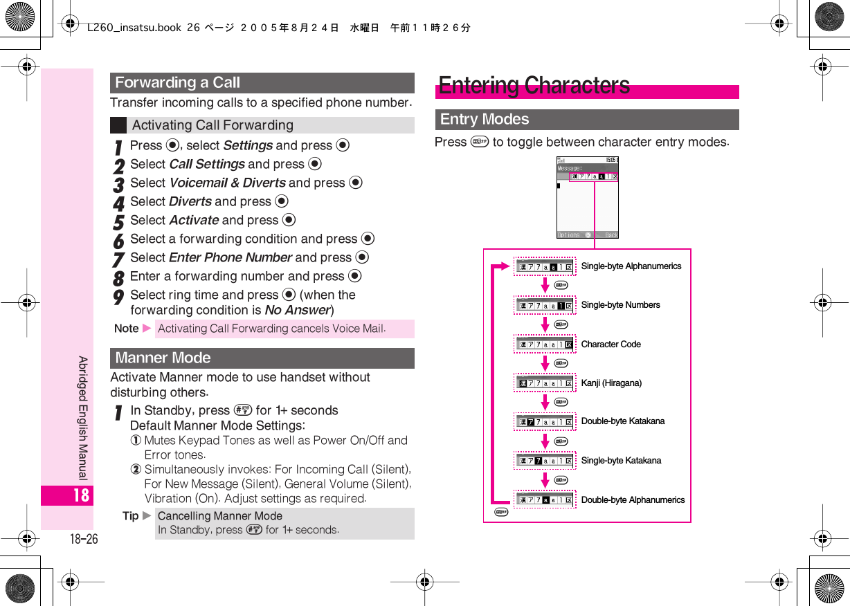  18-26 Abridged English Manual 18 Transfer incoming calls to a specified phone number. 1 Press  % , select  Settings  and press  % 2 Select  Call Settings  and press  % 3 Select  Voicemail &amp; Diverts  and press  % 4 Select  Diverts  and press  % 5 Select  Activate  and press  % 6 Select a forwarding condition and press  % 7 Select  Enter Phone Number  and press  % 8 Enter a forwarding number and press  % 9 Select ring time and press  % (when the forwarding condition is No Answer)Activate Manner mode to use handset without disturbing others.1In Standby, press # for 1+ secondsDefault Manner Mode Settings:!Mutes Keypad Tones as well as Power On/Off and Error tones.@Simultaneously invokes: For Incoming Call (Silent), For New Message (Silent), General Volume (Silent), Vibration (On). Adjust settings as required.Press &amp; to toggle between character entry modes.Forwarding a CallActivating Call ForwardingNote XActivating Call Forwarding cancels Voice Mail.Manner ModeTip XCancelling Manner ModeIn Standby, press # for 1+ seconds.Entering CharactersEntry Modes&amp;Kanji (Hiragana)&amp;&amp;&amp;&amp;&amp;Double-byte KatakanaSingle-byte KatakanaDouble-byte AlphanumericsSingle-byte AlphanumericsSingle-byte Numbers&amp;Character CodeL260_insatsu.book 26 ページ ２００５年８月２４日　水曜日　午前１１時２６分