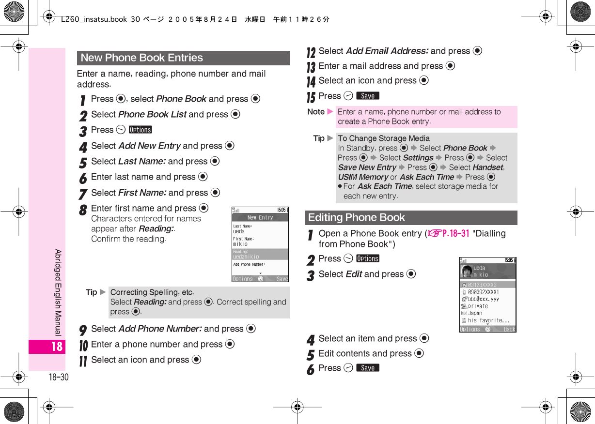  18-30 Abridged English Manual 18 Enter a name, reading, phone number and mail address. 1 Press  % , select  Phone Book  and press  % 2 Select  Phone Book List  and press  % 3 Press  B   ø 4 Select  Add New Entry  and press  % 5 Select  Last Name:  and press  % 6 Enter last name and press  % 7 Select  First Name:  and press  % 8 Enter first name and press  % Characters entered for names appear after  Reading: .Confirm the reading. 9Select Add Phone Number: and press %11110000 Enter a phone number and press %11111111 Select an icon and press %11112222 Select Add Email Address: and press %11113333 Enter a mail address and press %11114444 Select an icon and press %11115555 Press A ß 1 Open a Phone Book entry ( AP.18-31   &quot;Dialling from Phone Book&quot;)  2 Press  B   ø 3 Select  Edit  and press  % 4 Select an item and press  % 5 Edit contents and press  % 6 Press  A   ß New Phone Book Entries Tip  X Correcting Spelling, etc. Select  Reading:  and press  % . Correct spelling and press  % . Note  X Enter a name, phone number or mail address to create a Phone Book entry. Tip  X To Change Storage Media In Standby, press % S Select Phone Book S Press % S Select Settings S Press % S Select Save New Entry S Press % S Select Handset, USIM Memory or Ask Each Time S Press %.For Ask Each Time, select storage media for each new entry.Editing Phone BookL260_insatsu.book 30 ページ ２００５年８月２４日　水曜日　午前１１時２６分