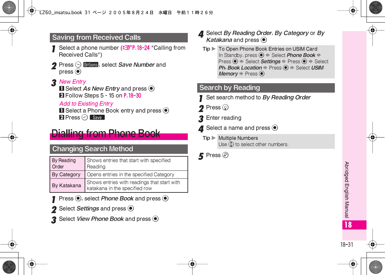  18-31 Abridged English Manual 18 1 Select a phone number ( AP.18-24  &quot;Calling from Received Calls&quot;) 2 Press  B   ø , select  Save Number  and press  % 3 New Entry 1 Select  As New Entry  and press  % 2 Follow Steps 5 - 15 on  P.18-30 Add to Existing Entry 1 Select a Phone Book entry and press  % 2 Press  A   ß 1 Press  % , select  Phone Book  and press  % 2 Select  Settings  and press  % 3 Select  View Phone Book and press %4Select By Reading Order, By Category or By Katakana and press %1Set search method to By Reading Order2Press b3Enter reading4Select a name and press %5Press !Saving from Received CallsDialling from Phone BookChanging Search MethodBy Reading OrderShows entries that start with specified ReadingBy Category Opens entries in the specified CategoryBy Katakana Shows entries with readings that start with katakana in the specified rowTip XTo Open Phone Book Entries on USIM CardIn Standby, press % S Select Phone Book S Press % S Select Settings S Press % S Select Ph. Book Location S Press % S Select USIM Memory S Press %Search by ReadingTip XMultiple NumbersUse e to select other numbers.L260_insatsu.book 31 ページ ２００５年８月２４日　水曜日　午前１１時２６分