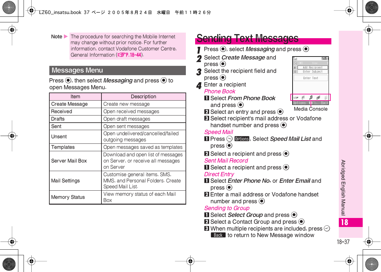  18-37 Abridged English Manual 18 Press  % , then select  Messaging  and press  %  to open Messages Menu. 1 Press  % , select  Messaging  and press  % 2 Select  Create Message  and press  % 3 Select the recipient field and press  % 4 Enter a recipient Phone Book 1 Select  From Phone Book  and press  % 2 Select an entry and press  % 3 Select recipient&apos;s mail address or Vodafone handset number and press  % Speed Mail 1 Press  B   ø , Select  Speed Mail List  and press  % 2 Select a recipient and press  %Sent Mail Record1Select a recipient and press %Direct Entry1Select Enter Phone No. or Enter Email and press %2Enter a mail address or Vodafone handset number and press %Sending to Group1Select Select Group and press %2Select a Contact Group and press %3When multiple recipients are included, press A b to return to New Message windowNote XThe procedure for searching the Mobile Internet may change without prior notice. For further information, contact Vodafone Customer Centre, General Information (AP.18-44).Messages MenuItem DescriptionCreate Message Create new messageReceived Open received messagesDrafts Open draft messagesSent Open sent messagesUnsent Open undelivered/cancelled/failed outgoing messagesTemplates Open messages saved as templatesServer Mail BoxDownload and open list of messages on Server, or receive all messages on ServerMail SettingsCustomise general items, SMS, MMS, and Personal Folders. Create Speed Mail List.Memory Status View memory status of each Mail BoxSending Text MessagesMedia ConsoleL260_insatsu.book 37 ページ ２００５年８月２４日　水曜日　午前１１時２６分