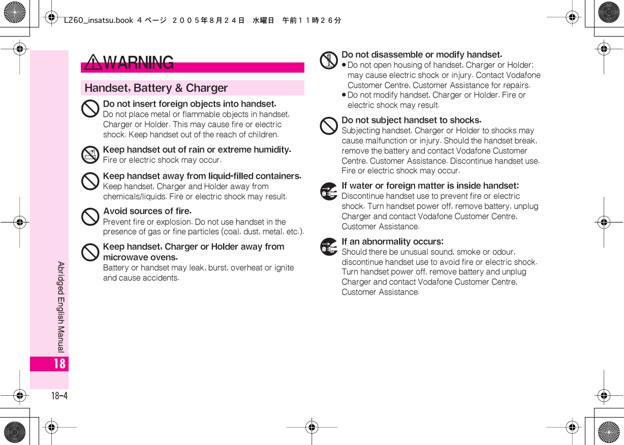  18-4 Abridged English Manual 18 0 WARNING Handset, Battery &amp; Charger 1 Do not insert foreign objects into handset. Do not place metal or flammable objects in handset, Charger or Holder. This may cause fire or electric shock. Keep handset out of the reach of children. 3 Keep handset out of rain or extreme humidity. Fire or electric shock may occur. 1 Keep handset away from liquid-filled containers. Keep handset, Charger and Holder away from chemicals/liquids. Fire or electric shock may result. 1 Avoid sources of fire. Prevent fire or explosion. Do not use handset in the presence of gas or fine particles (coal, dust, metal, etc.). 1 Keep handset, Charger or Holder away from microwave ovens. Battery or handset may leak, burst, overheat or ignite and cause accidents. 2 Do not disassemble or modify handset.« Do not open housing of handset, Charger or Holder; may cause electric shock or injury. Contact Vodafone Customer Centre, Customer Assistance for repairs.« Do not modify handset, Charger or Holder. Fire or electric shock may result. 1 Do not subject handset to shocks. Subjecting handset, Charger or Holder to shocks may cause malfunction or injury. Should the handset break, remove the battery and contact Vodafone Customer Centre, Customer Assistance. Discontinue handset use. Fire or electric shock may occur. 7 If water or foreign matter is inside handset: Discontinue handset use to prevent fire or electric shock. Turn handset power off, remove battery, unplug Charger and contact Vodafone Customer Centre, Customer Assistance. 7 If an abnormality occurs: Should there be unusual sound, smoke or odour, discontinue handset use to avoid fire or electric shock. Turn handset power off, remove battery and unplug Charger and contact Vodafone Customer Centre, Customer Assistance.L260_insatsu.book 4 ページ ２００５年８月２４日　水曜日　午前１１時２６分
