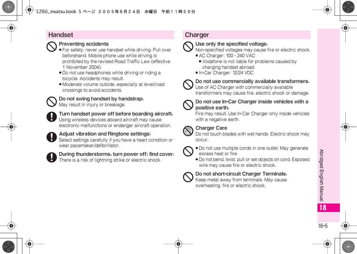  18-5 Abridged English Manual 18 Handset 1 Preventing accidents« For safety, never use handset while driving. Pull over beforehand. Mobile phone use while driving is prohibited by the revised Road Traffic Law (effective 1 November 2004).« Do not use headphones while driving or riding a bicycle. Accidents may result.« Moderate volume outside, especially at level/road crossings to avoid accidents. 1 Do not swing handset by handstrap. May result in injury or breakage. 6 Turn handset power off before boarding aircraft. Using wireless devices aboard aircraft may cause electronic malfunctions or endanger aircraft operation. 6 Adjust vibration and Ringtone settings: Select settings carefully if you have a heart condition or wear pacemaker/defibrillator. 6 During thunderstorms, turn power off; find cover. There is a risk of lightning strike or electric shock. Charger 1 Use only the specified voltage. Non-specified voltages may cause fire or electric shock.« AC Charger: 100 - 240 VAC , Vodafone is not liable for problems caused by charging handset abroad.« In-Car Charger: 12/24 VDC 1 Do not use commercially available transformers. Use of AC Charger with commercially available transformers may cause fire, electric shock or damage. 1 Do not use In-Car Charger inside vehicles with a positive earth. Fire may result. Use In-Car Charger only inside vehicles with a negative earth. 4 Charger Care Do not touch blades with wet hands. Electric shock may occur. 1«Do not use multiple cords in one outlet. May generate excess heat or fire.«Do not bend, twist, pull or set objects on cord. Exposed wire may cause fire or electric shock.1Do not short-circuit Charger Terminals.Keep metal away from terminals. May cause overheating, fire or electric shock.L260_insatsu.book 5 ページ ２００５年８月２４日　水曜日　午前１１時２６分