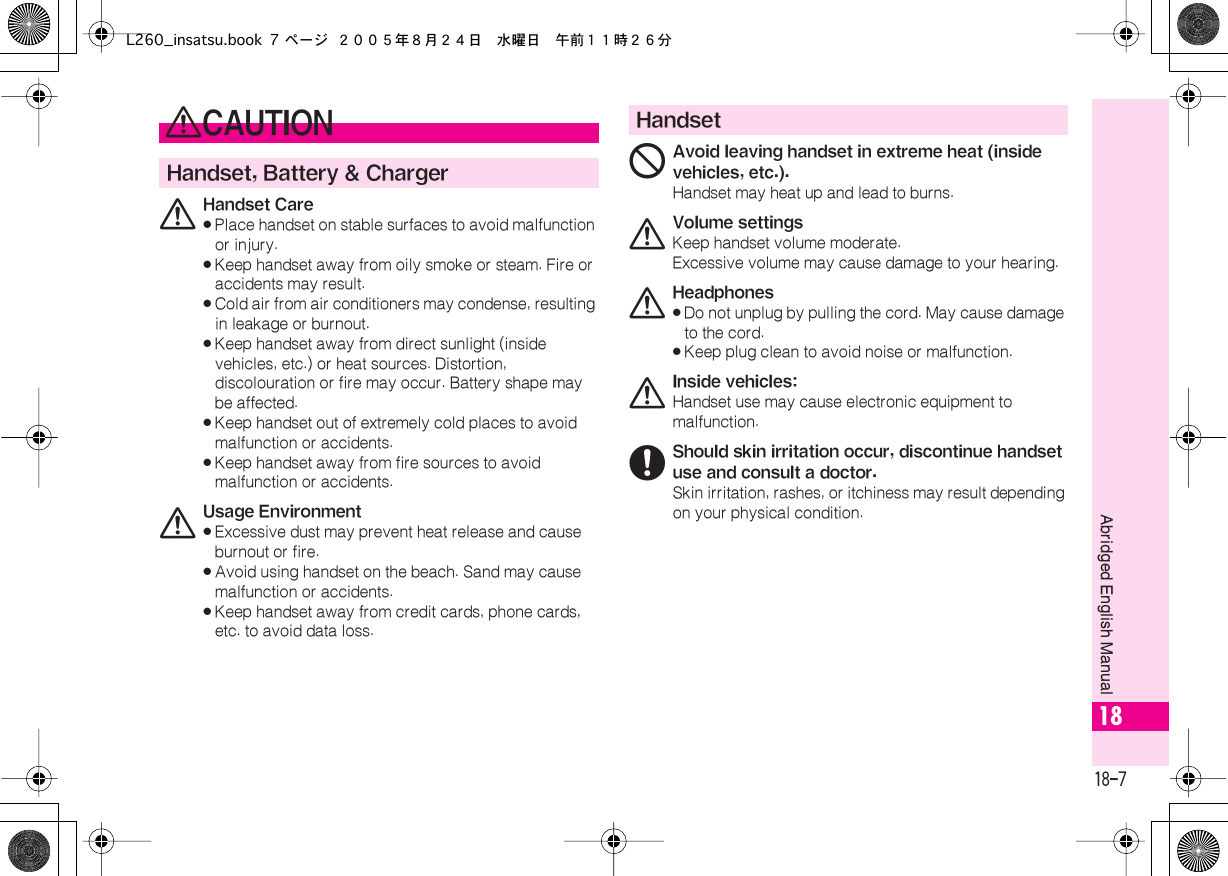  18-7 Abridged English Manual 18 0 CAUTION Handset, Battery &amp; Charger 0 Handset Care« Place handset on stable surfaces to avoid malfunction or injury.« Keep handset away from oily smoke or steam. Fire or accidents may result.« Cold air from air conditioners may condense, resulting in leakage or burnout.« Keep handset away from direct sunlight (inside vehicles, etc.) or heat sources. Distortion, discolouration or fire may occur. Battery shape may be affected.« Keep handset out of extremely cold places to avoid malfunction or accidents.« Keep handset away from fire sources to avoid malfunction or accidents. 0 Usage Environment« Excessive dust may prevent heat release and cause burnout or fire.« Avoid using handset on the beach. Sand may cause malfunction or accidents.« Keep handset away from credit cards, phone cards, etc. to avoid data loss. Handset 1 Avoid leaving handset in extreme heat (inside vehicles, etc.). Handset may heat up and lead to burns. 0 Volume settings Keep handset volume moderate.Excessive volume may cause damage to your hearing. 0 Headphones« Do not unplug by pulling the cord. May cause damage to the cord.« Keep plug clean to avoid noise or malfunction. 0 Inside vehicles: Handset use may cause electronic equipment to malfunction. 6Should skin irritation occur, discontinue handset use and consult a doctor.Skin irritation, rashes, or itchiness may result depending on your physical condition.L260_insatsu.book 7 ページ ２００５年８月２４日　水曜日　午前１１時２６分