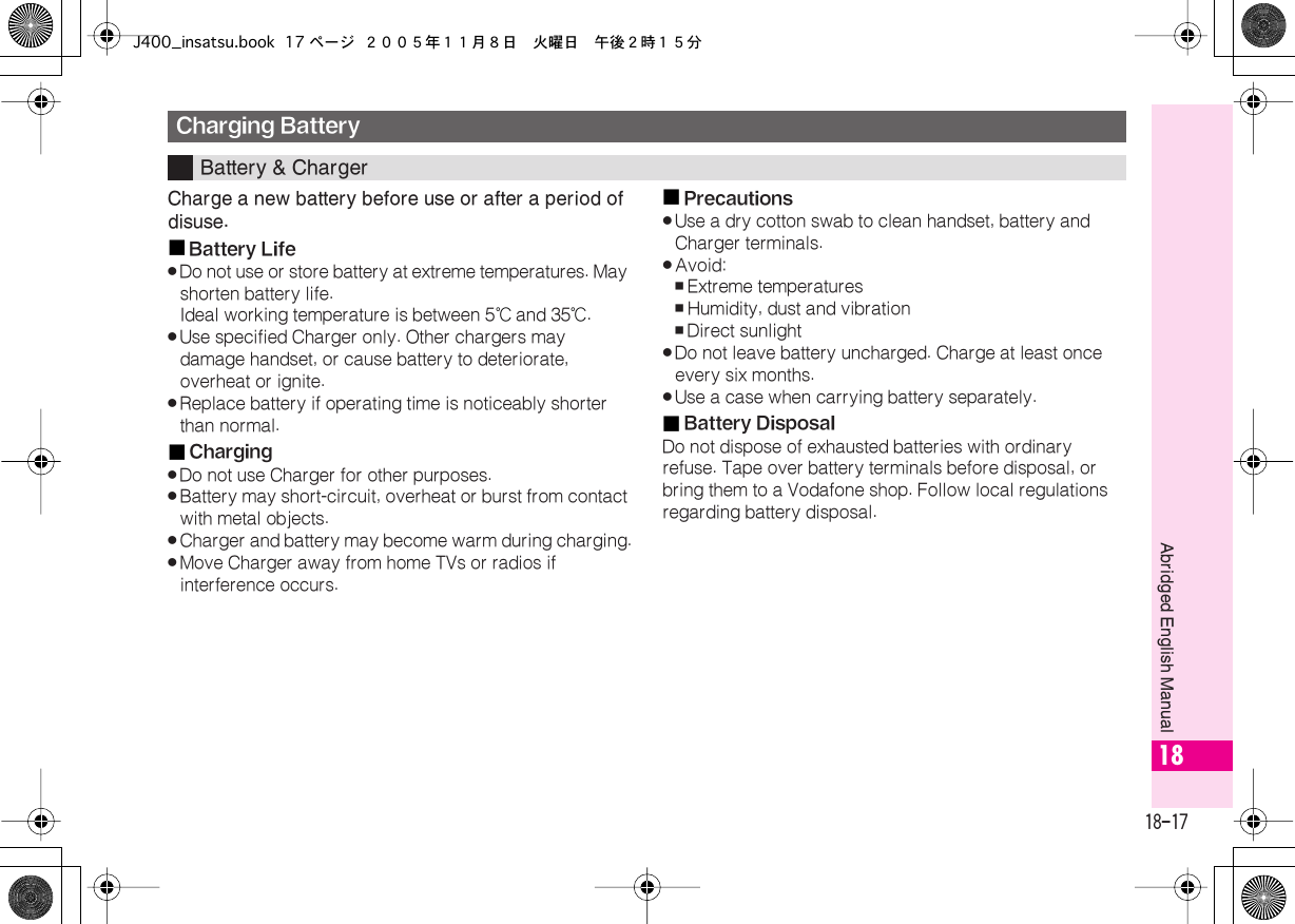  18-17 Abridged English Manual 18 Charge a new battery before use or after a period of disuse.■ Battery Life . Do not use or store battery at extreme temperatures. May shorten battery life.Ideal working temperature is between 5℃  and 35℃ . . Use specified Charger only. Other chargers may damage handset, or cause battery to deteriorate, overheat or ignite. . Replace battery if operating time is noticeably shorter than normal.■ Charging . Do not use Charger for other purposes. . Battery may short-circuit, overheat or burst from contact with metal objects. . Charger and battery may become warm during charging. . Move Charger away from home TVs or radios if interference occurs.■ Precautions . Use a dry cotton swab to clean handset, battery and Charger terminals. . Avoid: , Extreme temperatures , Humidity, dust and vibration , Direct sunlight . Do not leave battery uncharged. Charge at least once every six months. . Use a case when carrying battery separately.■ Battery Disposal Do not dispose of exhausted batteries with ordinary refuse. Tape over battery terminals before disposal, or bring them to a Vodafone shop. Follow local regulations regarding battery disposal. Charging Battery Battery &amp; ChargerJ400_insatsu.book 17 ページ ２００５年１１月８日　火曜日　午後２時１５分