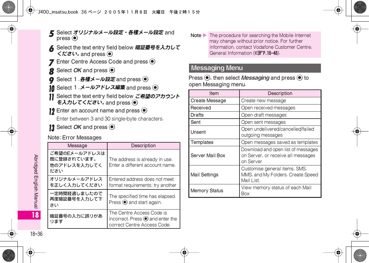  18-36 Abridged English Manual 18 5 Select オリジナルメール設定・各種メール設定  and press  % 6 Select the text entry field below 暗証番号を入力してください。  and press  % 7 Enter Centre Access Code and press  % 8 Select  OK  and press  % 9 Select １ .各種メール設定  and press  %    11110000 Select １ .メールアドレス編集  and press  %    11111111 Select the text entry field below  ご希望のアカウントを入力してください。   and press  %    11112222 Enter an account name and press  % Enter between 3 and 30 single-byte characters.    11113333 Select  OK  and press  % Note: Error MessagesPress  % , then select  Messaging  and press  %  to open Messaging menu. Message Descriptionご希望の Eメールアドレスは既に登録されています。他のアドレスを入力してください The address is already in use.Enter a different account name.オリジナルメールアドレスを正しく入力してください Entered address does not meet format requirements; try another一定時間経過しましたので再度暗証番号を入力して下さい The specified time has elapsed. Press  %  and start again.暗証番号の入力に誤りがあります The Centre Access Code is incorrect. Press  %  and enter the correct Centre Access Code. Note  X The procedure for searching the Mobile Internet may change without prior notice. For further information, contact Vodafone Customer Centre, General Information ( AP.18-48 ). Messaging Menu Item DescriptionCreate Message Create new message Received Open received messages Drafts Open draft messages Sent Open sent messages Unsent Open undelivered/cancelled/failed outgoing messages Templates Open messages saved as templates Server Mail Box Download and open list of messages on Server, or receive all messages on Server Mail Settings Customise general items, SMS, MMS, and My Folders. Create Speed Mail List. Memory Status View memory status of each Mail BoxJ400_insatsu.book 36 ページ ２００５年１１月８日　火曜日　午後２時１５分
