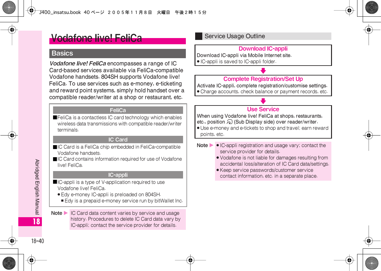  18-40 Abridged English Manual 18 Vodafone live! FeliCa  encompasses a range of IC Card-based services available via FeliCa-compatible Vodafone handsets. 804SH supports Vodafone live! FeliCa. To use services such as e-money, e-ticketing and reward point systems, simply hold handset over a compatible reader/writer at a shop or restaurant, etc. Vodafone live! FeliCa Basics FeliCa■ FeliCa is a contactless IC card technology which enables wireless data transmissions with compatible reader/writer terminals. IC Card■ IC Card is a FeliCa chip embedded in FeliCa-compatible Vodafone handsets.■ IC Card contains information required for use of Vodafone live! FeliCa. IC-appli■ IC-appli is a type of V-application required to use Vodafone live! FeliCa. . Edy e-money IC-appli is preloaded on 804SH. , Edy is a prepaid e-money service run by bitWallet Inc. Note  X IC Card data content varies by service and usage history. Procedures to delete IC Card data vary by IC-appli; contact the service provider for details. Service Usage Outline Download IC-appli Download IC-appli via Mobile Internet site. . IC-appli is saved to IC-appli folder. V Complete Registration/Set Up Activate IC-appli, complete registration/customise settings. . Charge accounts, check balance or payment records, etc. V Use Service When using Vodafone live! FeliCa at shops, restaurants, etc., position  m  (Sub Display side) over reader/writer. . Use e-money and e-tickets to shop and travel; earn reward points, etc. Note  X . IC-appli registration and usage vary; contact the service provider for details. . Vodafone is not liable for damages resulting from accidental loss/alteration of IC Card data/settings. . Keep service passwords/customer service contact information, etc. in a separate place.J400_insatsu.book 40 ページ ２００５年１１月８日　火曜日　午後２時１５分