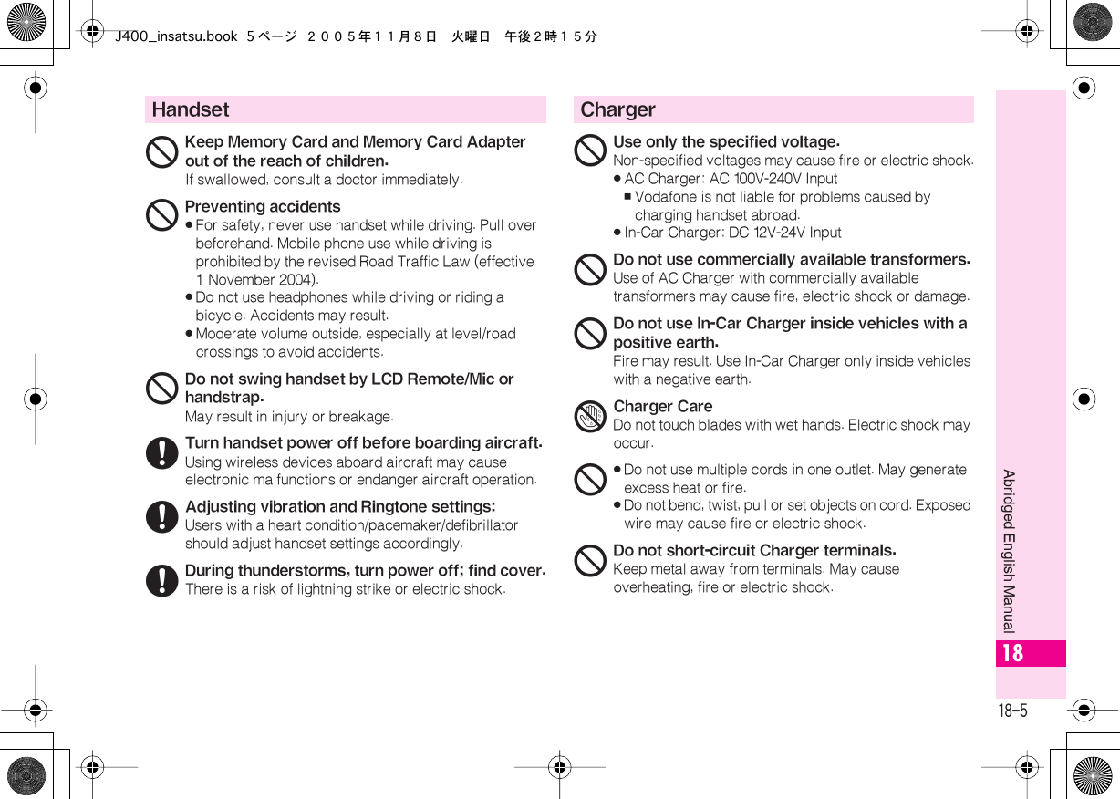  18-5 Abridged English Manual 18 Handset 1 Keep Memory Card and Memory Card Adapter out of the reach of children. If swallowed, consult a doctor immediately. 1 Preventing accidents« For safety, never use handset while driving. Pull over beforehand. Mobile phone use while driving is prohibited by the revised Road Traffic Law (effective 1 November 2004).« Do not use headphones while driving or riding a bicycle. Accidents may result.« Moderate volume outside, especially at level/road crossings to avoid accidents. 1 Do not swing handset by LCD Remote/Mic or handstrap. May result in injury or breakage. 6 Turn handset power off before boarding aircraft. Using wireless devices aboard aircraft may cause electronic malfunctions or endanger aircraft operation. 6 Adjusting vibration and Ringtone settings: Users with a heart condition/pacemaker/defibrillator should adjust handset settings accordingly. 6 During thunderstorms, turn power off; find cover. There is a risk of lightning strike or electric shock. Charger 1 Use only the specified voltage. Non-specified voltages may cause fire or electric shock.« AC Charger: AC 100V-240V Input , Vodafone is not liable for problems caused by charging handset abroad.« In-Car Charger: DC 12V-24V Input 1 Do not use commercially available transformers. Use of AC Charger with commercially available transformers may cause fire, electric shock or damage. 1 Do not use In-Car Charger inside vehicles with a positive earth. Fire may result. Use In-Car Charger only inside vehicles with a negative earth. 4Charger CareDo not touch blades with wet hands. Electric shock may occur.1«Do not use multiple cords in one outlet. May generate excess heat or fire.«Do not bend, twist, pull or set objects on cord. Exposed wire may cause fire or electric shock.1Do not short-circuit Charger terminals.Keep metal away from terminals. May cause overheating, fire or electric shock.J400_insatsu.book 5 ページ ２００５年１１月８日　火曜日　午後２時１５分