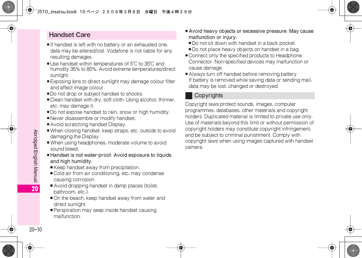  20-10 Abridged English Manual 20 . If handset is left with no battery or an exhausted one, data may be altered/lost. Vodafone is not liable for any resulting damages. . Use handset within temperatures of 5℃  to 35℃  and humidity 35% to 85%. Avoid extreme temperatures/direct sunlight. . Exposing lens to direct sunlight may damage colour filter and affect image colour. . Do not drop or subject handset to shocks. . Clean handset with dry, soft cloth. Using alcohol, thinner, etc. may damage it. . Do not expose handset to rain, snow or high humidity. . Never disassemble or modify handset. . Avoid scratching handset Display. . When closing handset, keep straps, etc. outside to avoid damaging the Display. . When using headphones, moderate volume to avoid sound bleed. . Handset is not water-proof. Avoid exposure to liquids and high humidity. , Keep handset away from precipitation. , Cold air from air conditioning, etc. may condense causing corrosion. , Avoid dropping handset in damp places (toilet, bathroom, etc.). , On the beach, keep handset away from water and direct sunlight. , Perspiration may seep inside handset causing malfunction. . Avoid heavy objects or excessive pressure. May cause malfunction or injury. , Do not sit down with handset in a back pocket. , Do not place heavy objects on handset in a bag. . Connect only the specified products to Headphone Connector. Non-specified devices may malfunction or cause damage.  . Always turn off handset before removing battery.If battery is removed while saving data or sending mail, data may be lost, changed or destroyed.Copyright laws protect sounds, images, computer programmes, databases, other materials and copyright holders. Duplicated material is limited to private use only. Use of materials beyond this limit or without permission of copyright holders may constitute copyright infringement, and be subject to criminal punishment. Comply with copyright laws when using images captured with handset camera. Handset Care CopyrightsJ510_insatsu.book 10 ページ ２００６年３月８日　水曜日　午後４時３９分