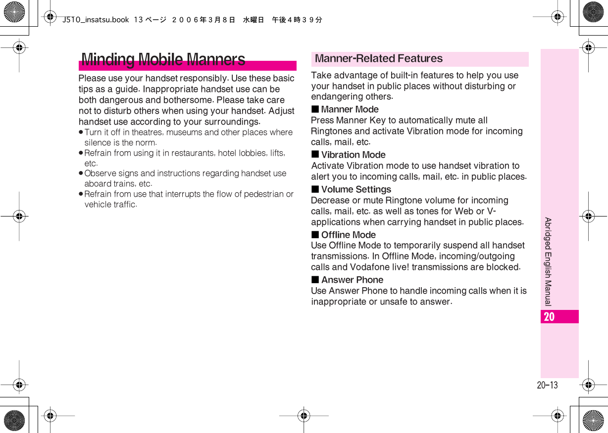  20-13 Abridged English Manual 20 Please use your handset responsibly. Use these basic tips as a guide. Inappropriate handset use can be both dangerous and bothersome. Please take care not to disturb others when using your handset. Adjust handset use according to your surroundings. . Turn it off in theatres, museums and other places where silence is the norm. . Refrain from using it in restaurants, hotel lobbies, lifts, etc. . Observe signs and instructions regarding handset use aboard trains, etc. . Refrain from use that interrupts the flow of pedestrian or vehicle traffic. Take advantage of built-in features to help you use your handset in public places without disturbing or endangering others.■ Manner Mode Press Manner Key to automatically mute all Ringtones and activate Vibration mode for incoming calls, mail, etc.■ Vibration Mode Activate Vibration mode to use handset vibration to alert you to incoming calls, mail, etc. in public places.■ Volume Settings Decrease or mute Ringtone volume for incoming calls, mail, etc. as well as tones for Web or V-applications when carrying handset in public places.■ Offline Mode Use Offline Mode to temporarily suspend all handset transmissions. In Offline Mode, incoming/outgoing calls and Vodafone live! transmissions are blocked.■ Answer Phone Use Answer Phone to handle incoming calls when it is inappropriate or unsafe to answer. Minding Mobile Manners Manner-Related FeaturesJ510_insatsu.book 13 ページ ２００６年３月８日　水曜日　午後４時３９分