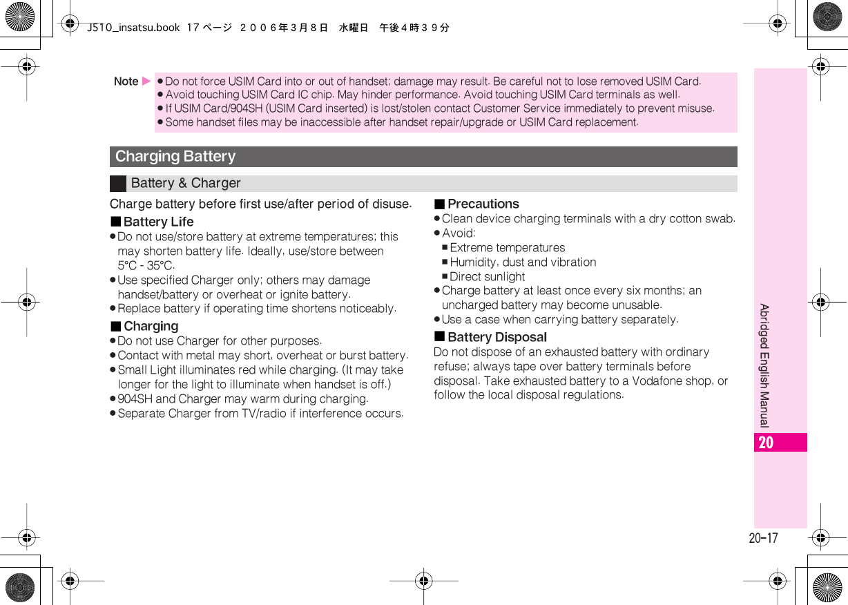  20-17 Abridged English Manual 20 Charge battery before first use/after period of disuse.■ Battery Life . Do not use/store battery at extreme temperatures; this may shorten battery life. Ideally, use/store between 5 ° C - 35 ° C. . Use specified Charger only; others may damage handset/battery or overheat or ignite battery. . Replace battery if operating time shortens noticeably.■ Charging . Do not use Charger for other purposes. . Contact with metal may short, overheat or burst battery. . Small Light illuminates red while charging. (It may take longer for the light to illuminate when handset is off.) . 904SH and Charger may warm during charging. . Separate Charger from TV/radio if interference occurs.■ Precautions . Clean device charging terminals with a dry cotton swab. . Avoid: , Extreme temperatures , Humidity, dust and vibration , Direct sunlight . Charge battery at least once every six months; an uncharged battery may become unusable. . Use a case when carrying battery separately.■ Battery Disposal Do not dispose of an exhausted battery with ordinary refuse; always tape over battery terminals before disposal. Take exhausted battery to a Vodafone shop, or follow the local disposal regulations. Note  X . Do not force USIM Card into or out of handset; damage may result. Be careful not to lose removed USIM Card. . Avoid touching USIM Card IC chip. May hinder performance. Avoid touching USIM Card terminals as well. . If USIM Card/904SH (USIM Card inserted) is lost/stolen contact Customer Service immediately to prevent misuse. . Some handset files may be inaccessible after handset repair/upgrade or USIM Card replacement. Charging Battery Battery &amp; ChargerJ510_insatsu.book 17 ページ ２００６年３月８日　水曜日　午後４時３９分