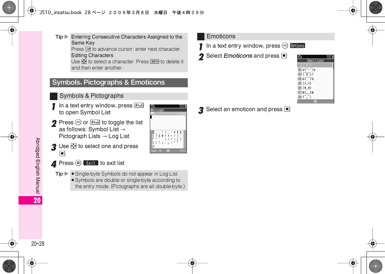  20-28 Abridged English Manual 20 1 In a text entry window, press  #   to open Symbol List 2 Press  B  or  #  to toggle the list as follows: Symbol List  →  Pictograph Lists  →  Log List 3 Use  g  to select one and press  % 4 Press  A   ´  to exit list 1 In a text entry window, press  B   ø 2 Select  Emoticons  and press  % 3 Select an emoticon and press  % Tip  X Entering Consecutive Characters Assigned to the Same Key Press  d  to advance cursor; enter next character. Editing Characters Use  g  to select a character. Press  $ to delete it and then enter another.Symbols, Pictographs &amp; EmoticonsSymbols &amp; PictographsTip X.Single-byte Symbols do not appear in Log List..Symbols are double or single-byte according to the entry mode. (Pictographs are all double-byte.)EmoticonsJ510_insatsu.book 28 ページ ２００６年３月８日　水曜日　午後４時３９分