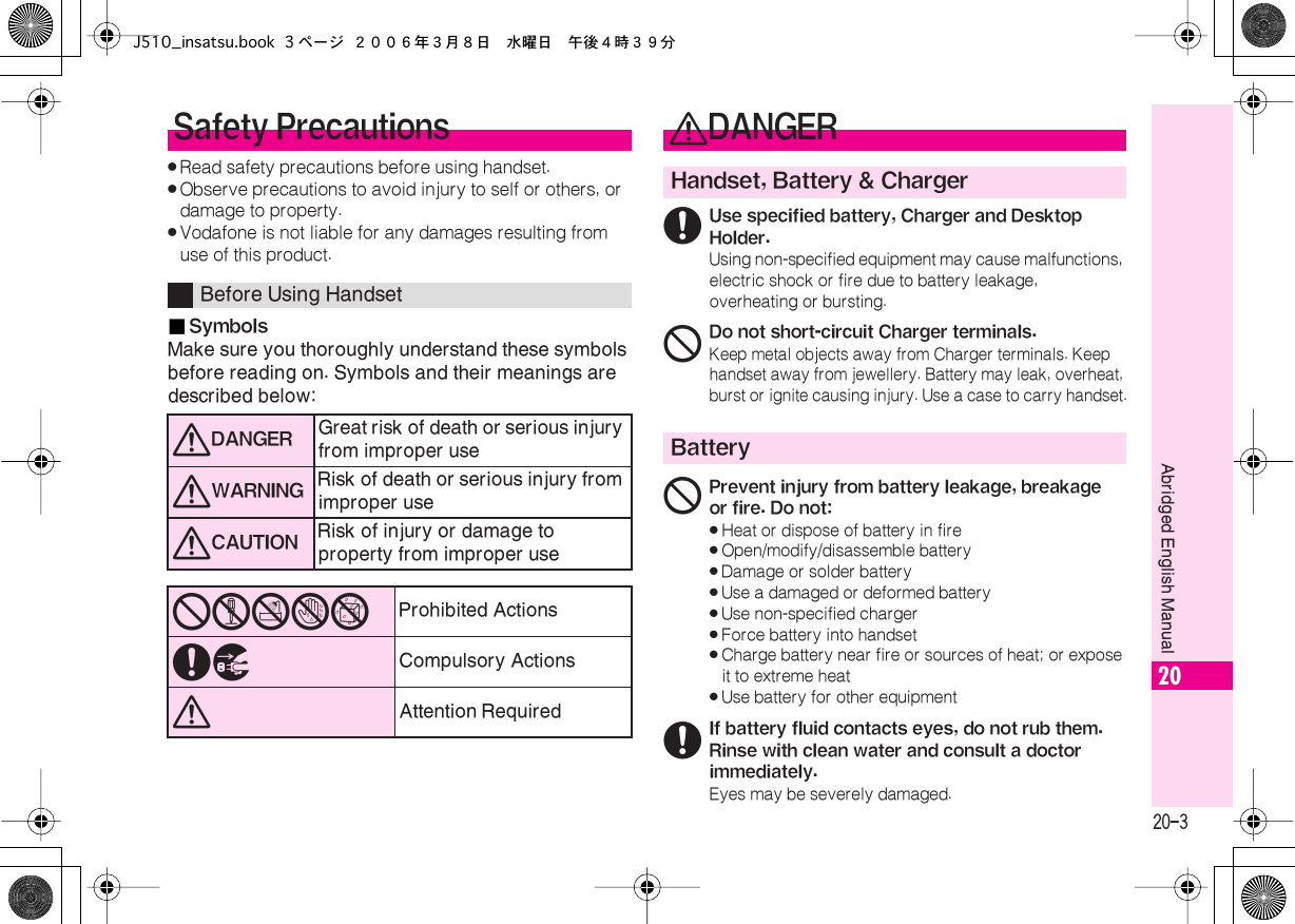  20-3 Abridged English Manual 20 . Read safety precautions before using handset. . Observe precautions to avoid injury to self or others, or damage to property. . Vodafone is not liable for any damages resulting from use of this product.■ Symbols Make sure you thoroughly understand these symbols before reading on. Symbols and their meanings are described below: Safety Precautions Before Using Handset 0 DANGER Great risk of death or serious injury from improper use 0 WARNING Risk of death or serious injury from improper use 0 CAUTION Risk of injury or damage to property from improper use 12345 Prohibited Actions 67 Compulsory Actions 0 Attention Required 0 DANGER Handset, Battery &amp; Charger 6 Use specified battery, Charger and Desktop Holder. Using non-specified equipment may cause malfunctions, electric shock or fire due to battery leakage, overheating or bursting. 1 Do not short-circuit Charger terminals. Keep metal objects away from Charger terminals. Keep handset away from jewellery. Battery may leak, overheat, burst or ignite causing injury. Use a case to carry handset. Battery 1 Prevent injury from battery leakage, breakage or fire. Do not:« Heat or dispose of battery in fire« Open/modify/disassemble battery« Damage or solder battery« Use a damaged or deformed battery« Use non-specified charger« Force battery into handset« Charge battery near fire or sources of heat; or expose it to extreme heat« Use battery for other equipment 6 If battery fluid contacts eyes, do not rub them. Rinse with clean water and consult a doctor immediately. Eyes may be severely damaged.J510_insatsu.book 3 ページ ２００６年３月８日　水曜日　午後４時３９分