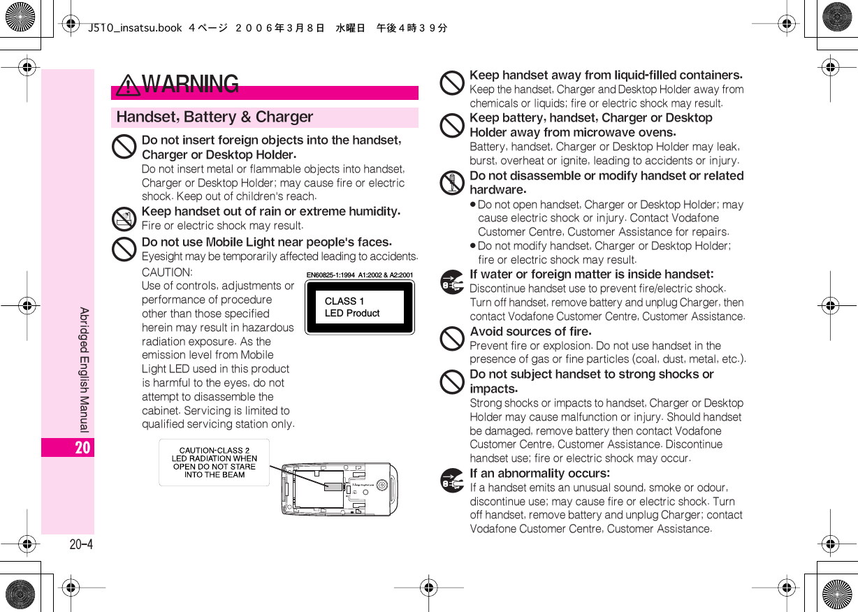  20-4 Abridged English Manual 20 0 WARNING Handset, Battery &amp; Charger 1 Do not insert foreign objects into the handset, Charger or Desktop Holder. Do not insert metal or flammable objects into handset, Charger or Desktop Holder; may cause fire or electric shock. Keep out of children&apos;s reach. 3 Keep handset out of rain or extreme humidity. Fire or electric shock may result. 1 Do not use Mobile Light near people&apos;s faces. Eyesight may be temporarily affected leading to accidents.CAUTION:Use of controls, adjustments or performance of procedure other than those specified herein may result in hazardous radiation exposure. As the emission level from Mobile Light LED used in this product is harmful to the eyes, do not attempt to disassemble the cabinet. Servicing is limited to qualified servicing station only.CLASS 1LED ProductEN60825-1:1994  A1:2002 &amp; A2:2001 1 Keep handset away from liquid-filled containers. Keep the handset, Charger and Desktop Holder away from chemicals or liquids; fire or electric shock may result. 1 Keep battery, handset, Charger or Desktop Holder away from microwave ovens. Battery, handset, Charger or Desktop Holder may leak, burst, overheat or ignite, leading to accidents or injury. 2 Do not disassemble or modify handset or related hardware.« Do not open handset, Charger or Desktop Holder; may cause electric shock or injury. Contact Vodafone Customer Centre, Customer Assistance for repairs.« Do not modify handset, Charger or Desktop Holder; fire or electric shock may result. 7 If water or foreign matter is inside handset: Discontinue handset use to prevent fire/electric shock. Turn off handset, remove battery and unplug Charger, then contact Vodafone Customer Centre, Customer Assistance. 1 Avoid sources of fire. Prevent fire or explosion. Do not use handset in the presence of gas or fine particles (coal, dust, metal, etc.). 1 Do not subject handset to strong shocks or impacts. Strong shocks or impacts to handset, Charger or Desktop Holder may cause malfunction or injury. Should handset be damaged, remove battery then contact Vodafone Customer Centre, Customer Assistance. Discontinue handset use; fire or electric shock may occur. 7 If an abnormality occurs: If a handset emits an unusual sound, smoke or odour, discontinue use; may cause fire or electric shock. Turn off handset, remove battery and unplug Charger; contact Vodafone Customer Centre, Customer Assistance.J510_insatsu.book 4 ページ ２００６年３月８日　水曜日　午後４時３９分