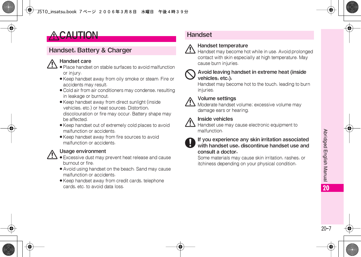  20-7 Abridged English Manual 20 0 CAUTION Handset, Battery &amp; Charger 0 Handset care« Place handset on stable surfaces to avoid malfunction or injury.« Keep handset away from oily smoke or steam. Fire or accidents may result.« Cold air from air conditioners may condense, resulting in leakage or burnout.« Keep handset away from direct sunlight (inside vehicles, etc.) or heat sources. Distortion, discolouration or fire may occur. Battery shape may be affected.« Keep handset out of extremely cold places to avoid malfunction or accidents.« Keep handset away from fire sources to avoid malfunction or accidents. 0 Usage environment« Excessive dust may prevent heat release and cause burnout or fire.« Avoid using handset on the beach. Sand may cause malfunction or accidents.« Keep handset away from credit cards, telephone cards, etc. to avoid data loss. Handset 0 Handset temperature Handset may become hot while in use. Avoid prolonged contact with skin especially at high temperature. May cause burn injuries. 1 Avoid leaving handset in extreme heat (inside vehicles, etc.). Handset may become hot to the touch, leading to burn injuries. 0 Volume settings Moderate handset volume; excessive volume may damage ears or hearing. 0 Inside vehicles Handset use may cause electronic equipment to malfunction. 6 If you experience any skin irritation associated with handset use, discontinue handset use and consult a doctor. Some materials may cause skin irritation, rashes, or itchiness depending on your physical condition.J510_insatsu.book 7 ページ ２００６年３月８日　水曜日　午後４時３９分