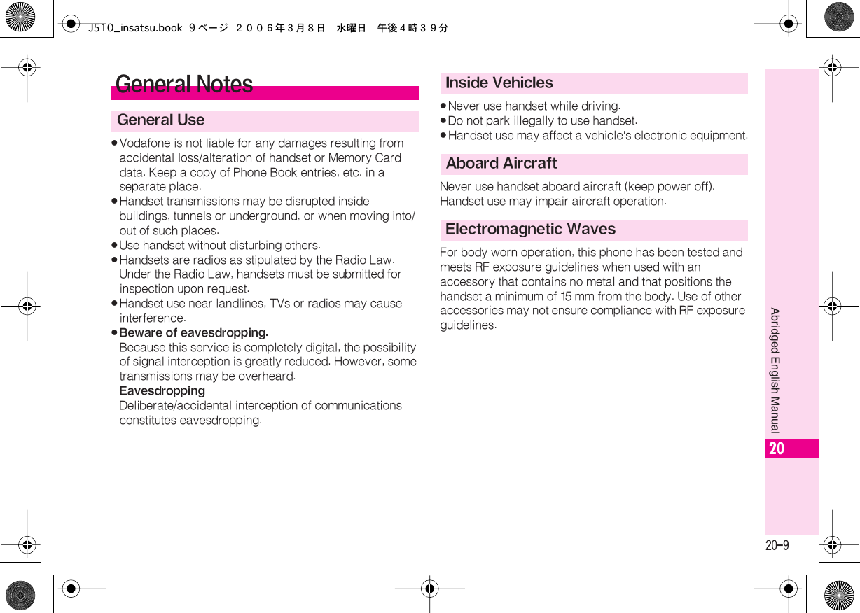  20-9 Abridged English Manual 20 . Vodafone is not liable for any damages resulting from accidental loss/alteration of handset or Memory Card data. Keep a copy of Phone Book entries, etc. in a separate place. . Handset transmissions may be disrupted inside buildings, tunnels or underground, or when moving into/out of such places. . Use handset without disturbing others. . Handsets are radios as stipulated by the Radio Law.Under the Radio Law, handsets must be submitted for inspection upon request. . Handset use near landlines, TVs or radios may cause interference. . Beware of eavesdropping. Because this service is completely digital, the possibility of signal interception is greatly reduced. However, some transmissions may be overheard. Eavesdropping Deliberate/accidental interception of communications constitutes eavesdropping. . Never use handset while driving. . Do not park illegally to use handset. . Handset use may affect a vehicle&apos;s electronic equipment.Never use handset aboard aircraft (keep power off).Handset use may impair aircraft operation.For body worn operation, this phone has been tested and meets RF exposure guidelines when used with an accessory that contains no metal and that positions the handset a minimum of 15  mm from the body. Use of other accessories may not ensure compliance with RF exposure guidelines. General Notes General UseInside VehiclesAboard AircraftElectromagnetic WavesJ510_insatsu.book 9 ページ ２００６年３月８日　水曜日　午後４時３９分