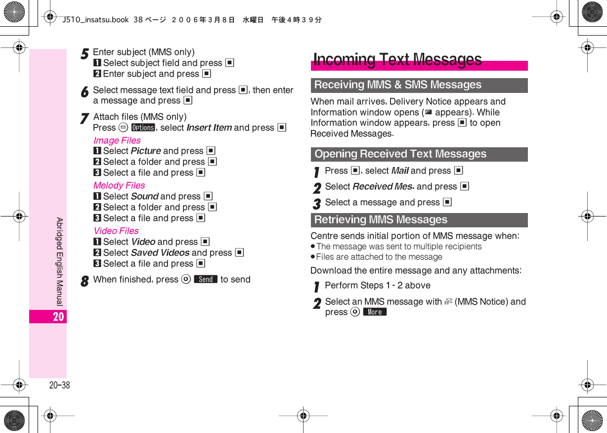  20-38 Abridged English Manual 20 5 Enter subject (MMS only) 1 Select subject field and press  % 2 Enter subject and press  % 6 Select message text field and press  % , then enter a message and press  % 7 Attach files (MMS only)Press  B   ø , select  Insert Item  and press  % Image Files 1 Select  Picture  and press  % 2 Select a folder and press  % 3 Select a file and press  % Melody Files 1 Select  Sound  and press  % 2 Select a folder and press  % 3 Select a file and press  % Video Files 1Select Video and press %2Select Saved Videos and press %3Select a file and press %8When finished, press A S to sendWhen mail arrives, Delivery Notice appears and Information window opens (z appears). While Information window appears, press % to open Received Messages.1Press %, select Mail and press %2Select Received Mes. and press %3Select a message and press %Centre sends initial portion of MMS message when:.The message was sent to multiple recipients.Files are attached to the messageDownload the entire message and any attachments:1Perform Steps 1 - 2 above2Select an MMS message with L (MMS Notice) and press A mIncoming Text MessagesReceiving MMS &amp; SMS MessagesOpening Received Text MessagesRetrieving MMS MessagesJ510_insatsu.book 38 ページ ２００６年３月８日　水曜日　午後４時３９分