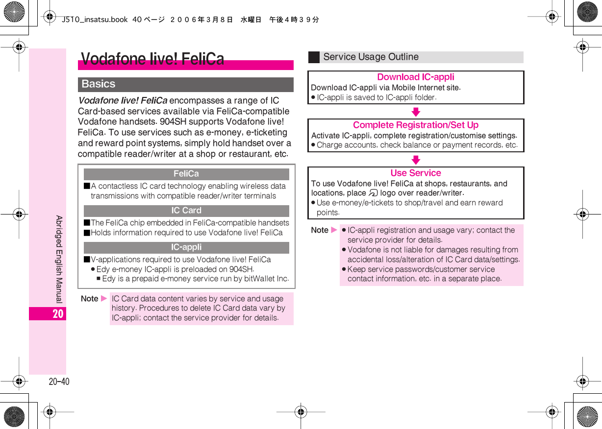  20-40 Abridged English Manual 20 Vodafone live! FeliCa  encompasses a range of IC Card-based services available via FeliCa-compatible Vodafone handsets. 904SH supports Vodafone live! FeliCa. To use services such as e-money, e-ticketing and reward point systems, simply hold handset over a compatible reader/writer at a shop or restaurant, etc. Vodafone live! FeliCa Basics FeliCa■ A contactless IC card technology enabling wireless data transmissions with compatible reader/writer terminals IC Card■ The FeliCa chip embedded in FeliCa-compatible handsets■ Holds information required to use Vodafone live! FeliCa IC-appli■ V-applications required to use Vodafone live! FeliCa . Edy e-money IC-appli is preloaded on 904SH. , Edy is a prepaid e-money service run by bitWallet Inc. Note  X IC Card data content varies by service and usage history. Procedures to delete IC Card data vary by IC-appli; contact the service provider for details. Service Usage Outline Download IC-appli Download IC-appli via Mobile Internet site. . IC-appli is saved to IC-appli folder. V Complete Registration/Set Up Activate IC-appli, complete registration/customise settings. . Charge accounts, check balance or payment records, etc. V Use Service To use Vodafone live! FeliCa at shops, restaurants, and locations, place  m  logo over reader/writer. . Use e-money/e-tickets to shop/travel and earn reward points. Note  X . IC-appli registration and usage vary; contact the service provider for details. . Vodafone is not liable for damages resulting from accidental loss/alteration of IC Card data/settings. . Keep service passwords/customer service contact information, etc. in a separate place.J510_insatsu.book 40 ページ ２００６年３月８日　水曜日　午後４時３９分