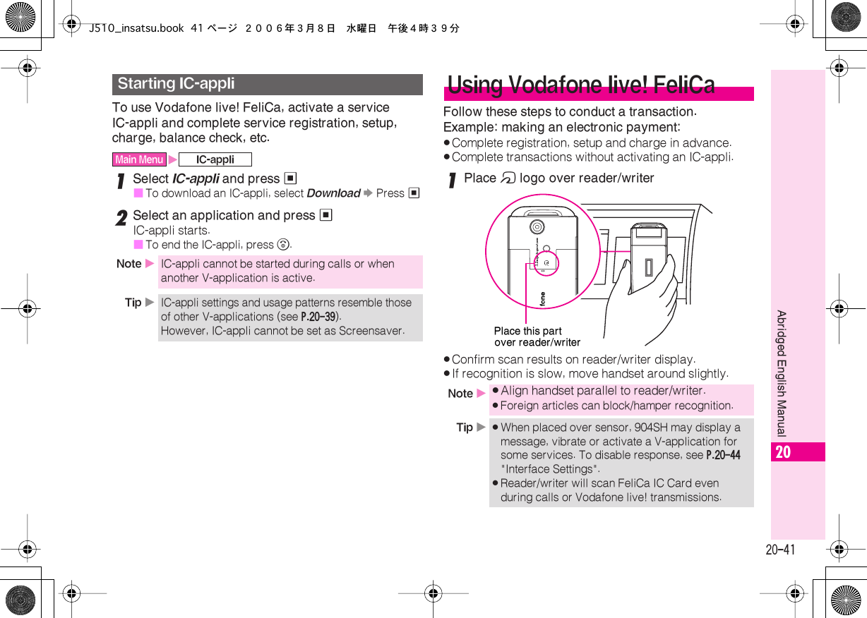  20-41 Abridged English Manual 20 To use Vodafone live! FeliCa, activate a service IC-appli and complete service registration, setup, charge, balance check, etc. 1 Select  IC-appli  and press  %■ To download an IC-appli, select  Download   S  Press  % 2 Select an application and press  % IC-appli starts.■ To end the IC-appli, press  &quot; . Follow these steps to conduct a transaction.Example: making an electronic payment: . Complete registration, setup and charge in advance. . Complete transactions without activating an IC-appli. 1 Place  m  logo over reader/writer . Confirm scan results on reader/writer display. . If recognition is slow, move handset around slightly. Starting IC-appli Main Menu X IC-appliNote  X IC-appli cannot be started during calls or when another V-application is active. Tip  X IC-appli settings and usage patterns resemble those of other V-applications (see  P.20-39 ). However, IC-appli cannot be set as Screensaver. Using Vodafone live! FeliCa Note  X . Align handset parallel to reader/writer. . Foreign articles can block/hamper recognition. Tip  X . When placed over sensor, 904SH may display a message, vibrate or activate a V-application for some services. To disable response, see  P.20-44  &quot;Interface Settings&quot;. . Reader/writer will scan FeliCa IC Card even during calls or Vodafone live! transmissions.Place this partover reader/writerJ510_insatsu.book 41 ページ ２００６年３月８日　水曜日　午後４時３９分