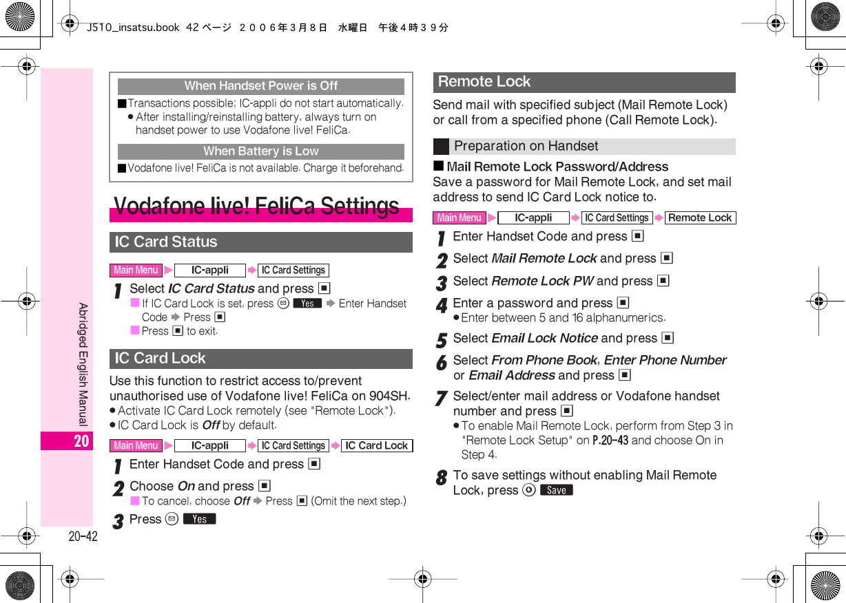  20-42 Abridged English Manual 20 1 Select  IC Card Status  and press  %■ If IC Card Lock is set, press  B   Y   S  Enter Handset Code  S  Press  %■ Press  %  to exit. Use this function to restrict access to/prevent unauthorised use of Vodafone live! FeliCa on 904SH. . Activate IC Card Lock remotely (see &quot;Remote Lock&quot;). . IC Card Lock is  Off  by default. 1 Enter Handset Code and press  % 2 Choose  On  and press  %■ To cancel, choose  Off   S  Press  %  (Omit the next step.) 3 Press  B   Y Send mail with specified subject (Mail Remote Lock) or call from a specified phone (Call Remote Lock).■ Mail Remote Lock Password/Address Save a password for Mail Remote Lock, and set mail address to send IC Card Lock notice to. 1 Enter Handset Code and press  % 2 Select  Mail Remote Lock  and press  % 3 Select  Remote Lock PW  and press  % 4 Enter a password and press  % . Enter between 5 and 16 alphanumerics. 5 Select  Email Lock Notice  and press  % 6 Select  From Phone Book ,  Enter Phone Number  or  Email Address  and press  % 7 Select/enter mail address or Vodafone handset number and press  % . To enable Mail Remote Lock, perform from Step 3 in &quot;Remote Lock Setup&quot; on  P.20-43  and choose On in Step 4. 8 To save settings without enabling Mail Remote Lock, press  A   ß When Handset Power is Off■ Transactions possible; IC-appli do not start automatically. . After installing/reinstalling battery, always turn on handset power to use Vodafone live! FeliCa. When Battery is Low■ Vodafone live! FeliCa is not available. Charge it beforehand. Vodafone live! FeliCa Settings IC Card Status Main Menu X IC-appli S IC Card Settings IC Card Lock Main Menu X IC-appli S IC Card Settings S IC Card Lock Remote Lock Preparation on Handset Main Menu X IC-appli S IC Card Settings S Remote LockJ510_insatsu.book 42 ページ ２００６年３月８日　水曜日　午後４時３９分