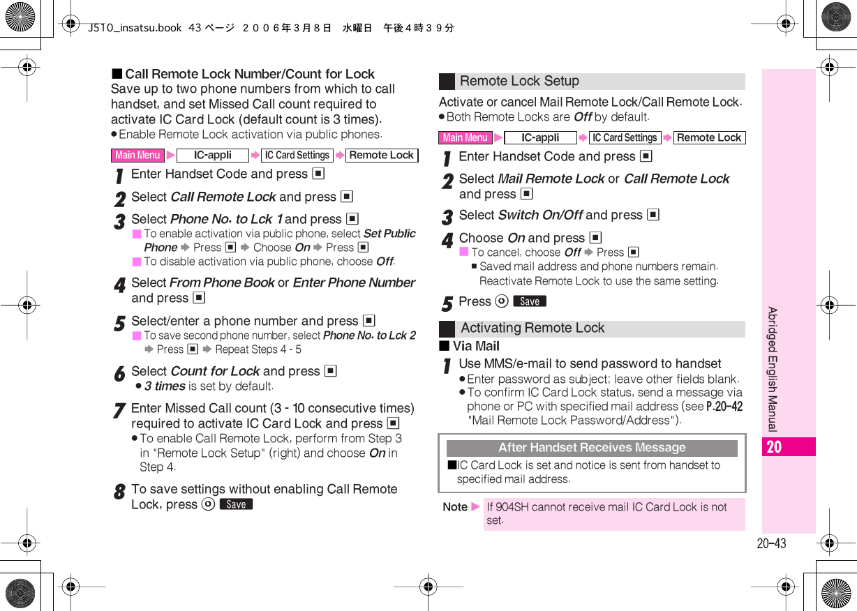  20-43 Abridged English Manual 20■ Call Remote Lock Number/Count for Lock Save up to two phone numbers from which to call handset, and set Missed Call count required to activate IC Card Lock (default count is 3 times). . Enable Remote Lock activation via public phones. 1 Enter Handset Code and press  % 2 Select  Call Remote Lock  and press  % 3 Select  Phone No. to Lck 1  and press  %■ To enable activation via public phone, select  Set Public Phone   S  Press  %   S  Choose  On   S  Press  %■ To disable activation via public phone, choose  Off . 4 Select  From Phone Book  or  Enter Phone Number  and press  % 5 Select/enter a phone number and press  %■ To save second phone number, select  Phone No. to Lck 2   S  Press  %   S  Repeat Steps 4 - 5 6 Select  Count for Lock  and press  % . 3 times  is set by default. 7 Enter Missed Call count (3 - 10 consecutive times) required to activate IC Card Lock and press  % . To enable Call Remote Lock, perform from Step 3 in &quot;Remote Lock Setup&quot; (right) and choose  On  in Step 4. 8 To save settings without enabling Call Remote Lock, press  A   ß Activate or cancel Mail Remote Lock/Call Remote Lock.  . Both Remote Locks are  Off  by default. 1 Enter Handset Code and press  % 2 Select  Mail Remote Lock  or  Call Remote Lock  and press  % 3 Select  Switch On/Off  and press  % 4 Choose  On  and press  %■ To cancel, choose  Off   S  Press  % , Saved mail address and phone numbers remain. Reactivate Remote Lock to use the same setting. 5 Press  A   ß■ Via Mail 1 Use MMS/e-mail to send password to handset . Enter password as subject; leave other fields blank. . To confirm IC Card Lock status, send a message via phone or PC with specified mail address (see  P.20-42  &quot;Mail Remote Lock Password/Address&quot;). Main Menu X IC-appli S IC Card Settings S Remote Lock Remote Lock Setup Main Menu X IC-appli S IC Card Settings S Remote Lock Activating Remote Lock After Handset Receives Message■ IC Card Lock is set and notice is sent from handset to specified mail address. Note  X If 904SH cannot receive mail IC Card Lock is not set.J510_insatsu.book 43 ページ ２００６年３月８日　水曜日　午後４時３９分