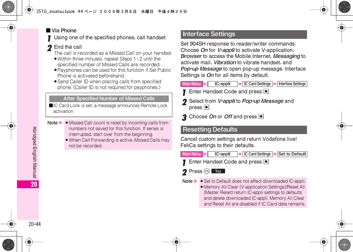  20-44 Abridged English Manual 20■ Via Phone 1 Using one of the specified phones, call handset 2 End the call The call is recorded as a Missed Call on your handset. . Within three minutes, repeat Steps 1 - 2 until the specified number of Missed Calls are recorded. . Payphones can be used for this function if Set Public Phone is activated beforehand. . Send Caller ID when placing calls from specified phone. (Caller ID is not required for payphones.) Set 904SH response to reader/writer commands: Choose  On  for  V-appli  to activate V-application,  Browser  to access the Mobile Internet,  Messaging  to activate mail,  Vibration  to vibrate handset, and  Pop-up Message  to open pop-up message. Interface Settings is  On  for all items by default. 1 Enter Handset Code and press  % 2 Select from  V-appli  to  Pop-up Message  and press  % 3 Choose  On  or  Off  and press  % Cancel custom settings and return Vodafone live! FeliCa settings to their defaults. 1 Enter Handset Code and press  % 2 Press  B   Y After Specified Number of Missed Calls■ IC Card Lock is set; a message announces Remote Lock activation. Note  X . Missed Call count is reset by incoming calls from numbers not saved for this function. If series is interrupted, start over from the beginning. . When Call Forwarding is active, Missed Calls may not be recorded. Interface Settings Main Menu X IC-appli S IC Card Settings S Interface Settings Resetting Defaults Main Menu X IC-appli S IC Card Settings S Set to DefaultNote  X . Set to Default does not affect downloaded IC-appli. . Memory All Clear (V-application Settings)/Reset All (Master Reset) return IC-appli settings to defaults and delete downloaded IC-appli. Memory All Clear and Reset All are disabled if IC Card data remains.J510_insatsu.book 44 ページ ２００６年３月８日　水曜日　午後４時３９分