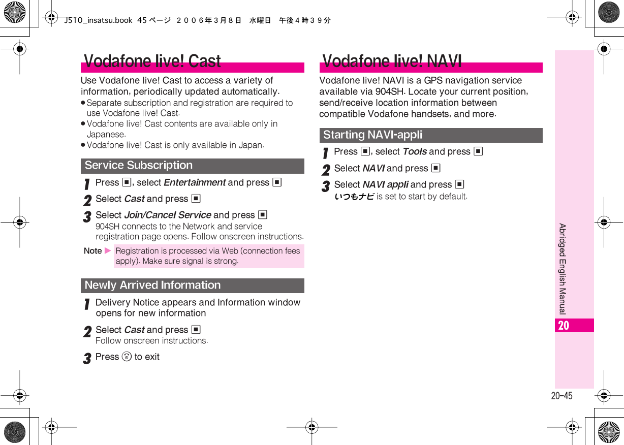  20-45 Abridged English Manual 20 Use Vodafone live! Cast to access a variety of information, periodically updated automatically. . Separate subscription and registration are required to use Vodafone live! Cast. . Vodafone live! Cast contents are available only in Japanese. . Vodafone live! Cast is only available in Japan. 1 Press  % , select  Entertainment  and press  % 2 Select  Cast  and press  % 3 Select  Join/Cancel Service  and press  % 904SH  connects to the Network and service registration page opens. Follow onscreen instructions. 1 Delivery Notice appears and Information window opens for new information 2 Select  Cast  and press  % Follow onscreen instructions. 3 Press  &quot;  to exitVodafone live! NAVI is a GPS navigation service available via 904SH. Locate your current position, send/receive location information between compatible Vodafone handsets, and more. 1 Press  % , select  Tools  and press  % 2 Select  NAVI  and press  %3Select NAVI appli and press %いつもナビ  is set to start by default. Vodafone live! Cast Service Subscription Note  X Registration is processed via Web (connection fees apply). Make sure signal is strong. Newly Arrived Information Vodafone live! NAVI Starting NAVI-appliJ510_insatsu.book 45 ページ ２００６年３月８日　水曜日　午後４時３９分