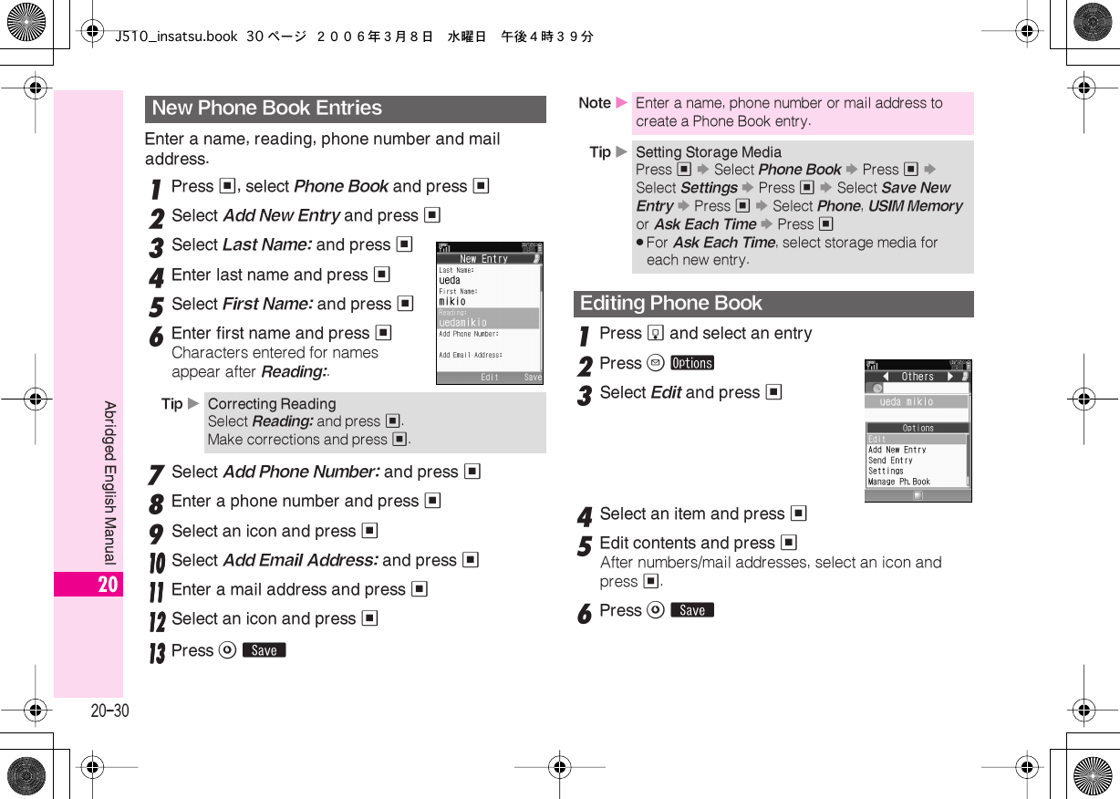  20-30 Abridged English Manual 20 Enter a name, reading, phone number and mail address. 1 Press  % , select  Phone Book  and press  % 2 Select  Add New Entry  and press  % 3 Select  Last Name:  and press  % 4 Enter last name and press  % 5 Select  First Name:  and press  % 6 Enter first name and press  % Characters entered for names appear after  Reading: . 7 Select  Add Phone Number:  and press  % 8 Enter a phone number and press  % 9 Select an icon and press  %    11110000 Select Add Email Address: and press %11111111 Enter a mail address and press %11112222 Select an icon and press %11113333 Press A ß 1 Press  b  and select an entry 2 Press  B   ø 3 Select  Edit  and press  % 4 Select an item and press  % 5 Edit contents and press  % After numbers/mail addresses, select an icon and press  % . 6 Press  A   ß New Phone Book Entries Tip  X Correcting Reading Select  Reading:  and press  % .Make corrections and press  % . Note  X Enter a name, phone number or mail address to create a Phone Book entry. Tip  X Setting Storage Media Press  %   S  Select  Phone Book   S  Press  %   S  Select  Settings   S  Press  %   S  Select  Save New Entry   S  Press  %   S  Select  Phone ,  USIM Memory  or  Ask Each Time   S  Press  % . For  Ask Each Time , select storage media for each new entry. Editing Phone BookJ510_insatsu.book 30 ページ ２００６年３月８日　水曜日　午後４時３９分