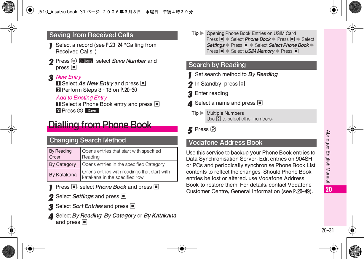  20-31 Abridged English Manual 20 1 Select a record (see  P.20-24  &quot;Calling from Received Calls&quot;) 2 Press  B   ø , select  Save Number  and press  % 3 New Entry 1 Select  As New Entry  and press  % 2 Perform Steps 3 - 13 on  P.20-30 Add to Existing Entry 1 Select a Phone Book entry and press  % 2 Press  A   ß 1 Press  % , select  Phone Book  and press  % 2 Select  Settings  and press  % 3 Select  Sort Entries  and press  % 4Select By Reading, By Category or By Katakana and press %1Set search method to By Reading2In Standby, press b3Enter reading4Select a name and press %5Press !Use this service to backup your Phone Book entries to Data Synchronisation Server. Edit entries on 904SH or PCs and periodically synchronise Phone Book List contents to reflect the changes. Should Phone Book entries be lost or altered, use Vodafone Address Book to restore them. For details, contact Vodafone Customer Centre, General Information (see P.20-49).Saving from Received CallsDialling from Phone BookChanging Search MethodBy Reading OrderOpens entries that start with specified ReadingBy Category Opens entries in the specified CategoryBy Katakana Opens entries with readings that start with katakana in the specified rowTip XOpening Phone Book Entries on USIM CardPress % S Select Phone Book S Press % S Select Settings S Press % S Select Select Phone Book S Press % S Select USIM Memory S Press %Search by ReadingTip XMultiple NumbersUse e to select other numbers.Vodafone Address BookJ510_insatsu.book 31 ページ ２００６年３月８日　水曜日　午後４時３９分