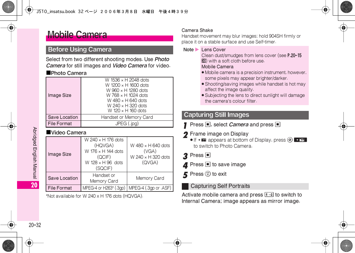  20-32 Abridged English Manual 20 Select from two different shooting modes. Use  Photo   Camera  for still images and  Video Camera  for video.■ Photo Camera■ Video Camera *Not available for W 240 x H 176 dots (HQVGA). Camera Shake  Handset movement may blur images; hold 904SH firmly or place it on a stable surface and use Self-timer. 1 Press  % , select  Camera  and press  % 2 Frame image on Display . If  #  appears at bottom of Display, press  A   V  to switch to Photo Camera. 3 Press  % 4 Press  %  to save image 5 Press  &quot;  to exitActivate mobile camera and press  (  to switch to Internal Camera; image appears as mirror image. Mobile Camera Before Using Camera Image Size W 1536  ×  H 2048 dotsW 1200  ×  H 1600 dotsW 960  ×  H 1280 dotsW 768  ×  H 1024 dotsW 480  ×  H 640 dotsW 240  ×  H 320 dotsW 120  ×  H 160 dots Save Location Handset or Memory Card File Format JPEG (.jpg) Image Size W 240  ×  H 176 dots(HQVGA)W 176  ×  H 144 dots(QCIF)W 128  ×  H 96  dots(SQCIF)W 480  ×  H 640 dots(VGA)W 240  ×  H 320 dots(QVGA) Save Location Handset orMemory Card Memory Card File Format MPEG-4 or H263* (.3gp)MPEG-4 (.3gp or .ASF) Note  X Lens Cover Clean dust/smudges from lens cover (see  P.20-15   u ) with a soft cloth before use. Mobile Camera . Mobile camera is a precision instrument, however, some pixels may appear brighter/darker. . Shooting/saving images while handset is hot may affect the image quality. . Subjecting the lens to direct sunlight will damage the camera&apos;s colour filter. Capturing Still Images Capturing Self PortraitsJ510_insatsu.book 32 ページ ２００６年３月８日　水曜日　午後４時３９分