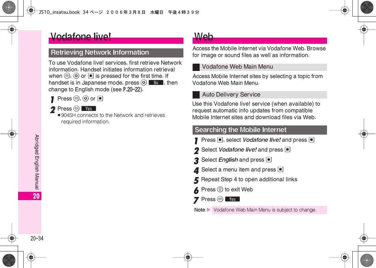  20-34 Abridged English Manual 20 To use Vodafone live! services, first retrieve Network information. Handset initiates information retrieval when  B ,  A  or  %  is pressed for the first time. If handset is in Japanese mode, press  A   ˜ , then change to English mode (see  P.20-22 ). 1 Press  B ,  A  or  % 2 Press  B   Y . 904SH  connects to the Network and retrieves required information. Access the Mobile Internet via Vodafone Web. Browse for image or sound files as well as information.Access Mobile Internet sites by selecting a topic from Vodafone Web Main Menu.Use this Vodafone live! service (when available) to request automatic info updates from compatible Mobile Internet sites and download files via Web. 1 Press  % , select  Vodafone live!  and press  % 2 Select  Vodafone live!  and press  % 3 Select  English  and press  % 4 Select a menu item and press  %5Repeat Step 4 to open additional links6Press &quot; to exit Web7Press B YVodafone live!Retrieving Network InformationWebVodafone Web Main MenuAuto Delivery ServiceSearching the Mobile InternetNote XVodafone Web Main Menu is subject to change.J510_insatsu.book 34 ページ ２００６年３月８日　水曜日　午後４時３９分