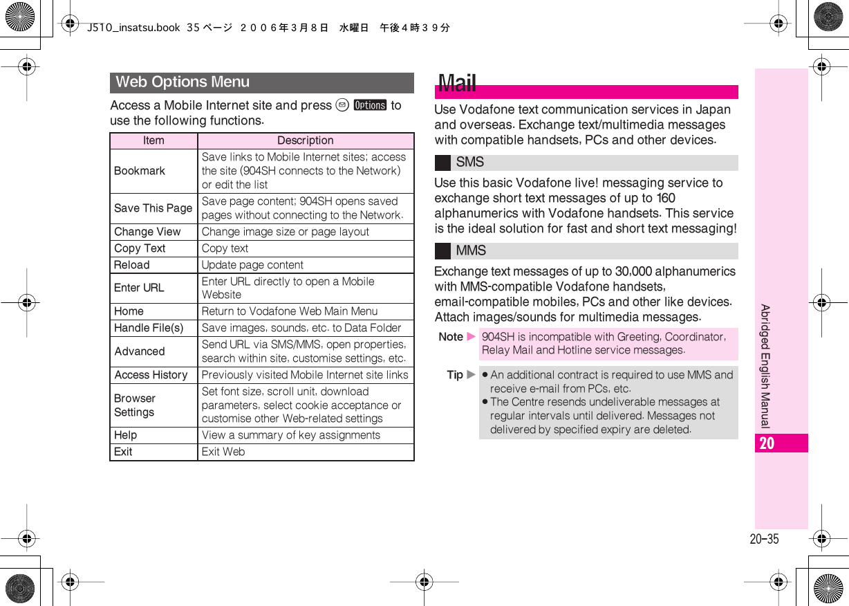  20-35 Abridged English Manual 20 Access a Mobile Internet site and press  B   ø  to use the following functions. Use Vodafone text communication services in Japan and overseas. Exchange text/multimedia messages with compatible handsets, PCs and other devices.Use this basic Vodafone live! messaging service to exchange short text messages of up to 160 alphanumerics with Vodafone handsets. This service is the ideal solution for fast and short text messaging!Exchange text messages of up to 30,000 alphanumerics with MMS-compatible Vodafone handsets, email-compatible mobiles, PCs and other like devices. Attach images/sounds for multimedia messages. Web Options Menu Item DescriptionBookmark Save links to Mobile Internet sites; access the site (904SH connects to the Network) or edit the list Save This Page Save page content; 904SH opens saved pages without connecting to the Network. Change View Change image size or page layout Copy Text Copy text  Reload Update page content Enter URL Enter URL directly to open a Mobile Website Home Return to Vodafone Web Main Menu Handle File(s) Save images, sounds, etc. to Data Folder Advanced Send URL via SMS/MMS, open properties, search within site, customise settings, etc. Access History Previously visited Mobile Internet site links Browser Settings Set font size, scroll unit, download parameters, select cookie acceptance or customise other Web-related settings Help View a summary of key assignments Exit Exit Web Mail SMSMMS Note  X 904SH is incompatible with Greeting, Coordinator, Relay Mail and Hotline service messages. Tip  X . An additional contract is required to use MMS and receive e-mail from PCs, etc. . The Centre resends undeliverable messages at regular intervals until delivered. Messages not delivered by specified expiry are deleted.J510_insatsu.book 35 ページ ２００６年３月８日　水曜日　午後４時３９分