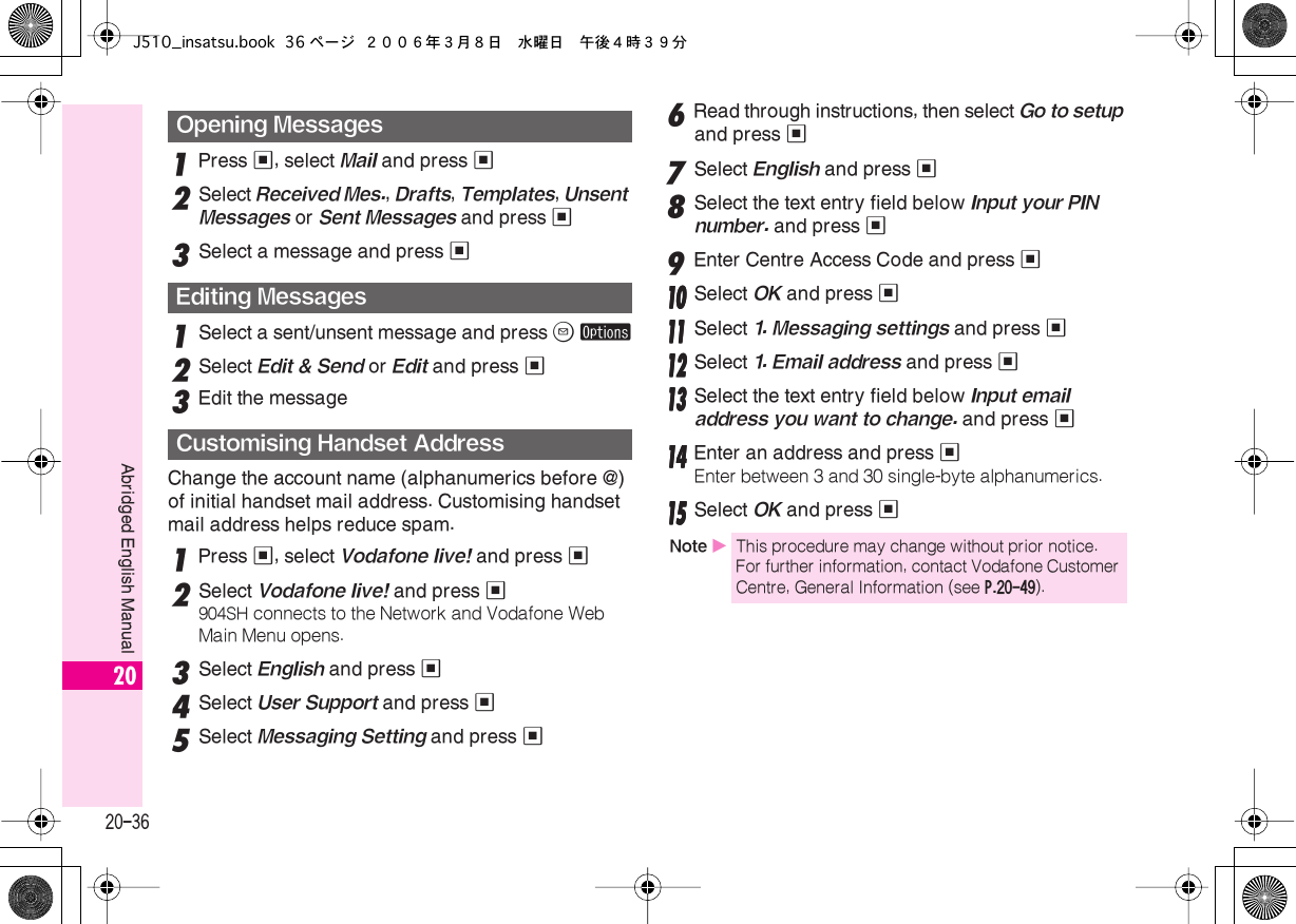  20-36 Abridged English Manual 20 1 Press  % , select  Mail  and press  % 2 Select  Received Mes. ,  Drafts ,  Templates ,  Unsent Messages  or  Sent Messages  and press  % 3 Select a message and press  % 1 Select a sent/unsent message and press  B   ø 2 Select  Edit &amp; Send  or  Edit  and press  % 3 Edit the messageChange the account name (alphanumerics before @) of initial handset mail address. Customising handset mail address helps reduce spam. 1 Press  % , select  Vodafone live!  and press  % 2 Select  Vodafone live!  and press  % 904SH  connects to the Network and Vodafone Web Main Menu opens. 3Select English and press %4Select User Support and press %5Select Messaging Setting and press %6Read through instructions, then select Go to setup and press %7Select English and press %8Select the text entry field below Input your PIN number. and press %9Enter Centre Access Code and press %11110000 Select OK and press %11111111 Select 1. Messaging settings and press %11112222 Select 1. Email address and press %11113333 Select the text entry field below Input email address you want to change. and press %11114444 Enter an address and press %Enter between 3 and 30 single-byte alphanumerics.11115555 Select OK and press %Opening MessagesEditing MessagesCustomising Handset AddressNote XThis procedure may change without prior notice. For further information, contact Vodafone Customer Centre, General Information (see P.20-49).J510_insatsu.book 36 ページ ２００６年３月８日　水曜日　午後４時３９分