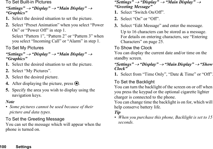 100 SettingsTo Set Built-in Pictures“Settings” → “Display” → “Main Display” → “Graphics”1. Select the desired situation to set the picture.2. Select “Preset Animation” when you select “Power On” or “Power Off” in step 1.Select “Pattern 1”, “Pattern 2” or “Pattern 3” when you select “Incoming Call” or “Alarm” in step 1.To Set My Pictures“Settings” → “Display” → “Main Display” → “Graphics”1. Select the desired situation to set the picture.2. Select “My Pictures”.3. Select the desired picture.4. After displaying the picture, press e.5. Specify the area you wish to display using the navigation keys.Note• Some pictures cannot be used because of their picture and data types.To Set the Greeting MessageYou can set the message which will appear when the phone is turned on.“Settings” → “Display” → “Main Display” → “Greeting Message”1. Select “Switch On/Off”.2. Select “On” or “Off”.3. Select “Edit Message” and enter the message.Up to 16 characters can be stored as a message.For details on entering characters, see “Entering Characters” on page 25.To Show the ClockYou can display the current date and/or time on the standby screen.“Settings” → “Display” → “Main Display” → “Show Clock”1. Select from “Time Only”, “Date &amp; Time” or “Off”.To Set the BacklightYou can turn the backlight of the screen on or off when you press the keypad or the optional cigarette lighter charger is connected to the phone.You can change time the backlight is on for, which will help conserve battery life.Tip• When you purchase this phone, Backlight is set to 15 seconds.
