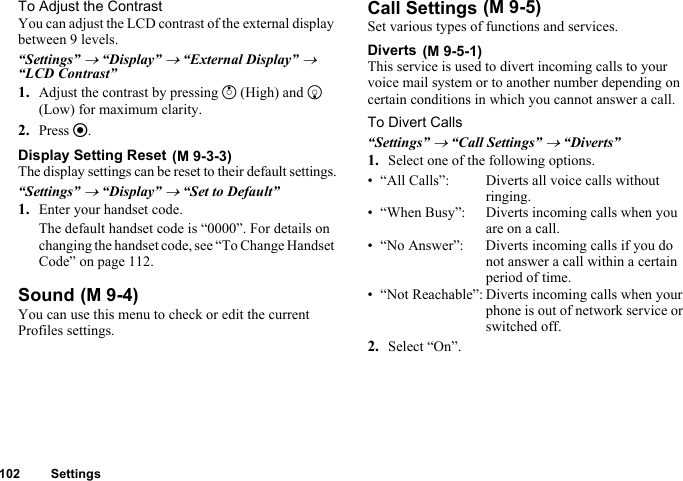 102 SettingsTo Adjust the ContrastYou can adjust the LCD contrast of the external display between 9 levels.“Settings” → “Display” → “External Display” → “LCD Contrast”1. Adjust the contrast by pressing a (High) and b (Low) for maximum clarity.2. Press e.Display Setting ResetThe display settings can be reset to their default settings.“Settings” → “Display” → “Set to Default”1. Enter your handset code.The default handset code is “0000”. For details on changing the handset code, see “To Change Handset Code” on page 112.SoundYou can use this menu to check or edit the current Profiles settings.Call SettingsSet various types of functions and services.DivertsThis service is used to divert incoming calls to your voice mail system or to another number depending on certain conditions in which you cannot answer a call.To Divert Calls“Settings” → “Call Settings” → “Diverts”1. Select one of the following options.• “All Calls”: Diverts all voice calls without ringing.• “When Busy”: Diverts incoming calls when you are on a call.• “No Answer”: Diverts incoming calls if you do not answer a call within a certain period of time.• “Not Reachable”: Diverts incoming calls when your phone is out of network service or switched off.2. Select “On”. (M 9-3-3) (M 9-4) (M 9-5) (M 9-5-1)