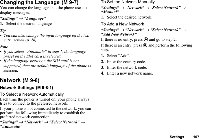 Settings 107Changing the LanguageYou can change the language that the phone uses to display messages.“Settings” → “Language”1. Select the desired language.Tip• You can also change the input language on the text entry screen (p. 26).Note• If you select “Automatic” in step 1, the language preset on the SIM card is selected.• If the language preset on the SIM card is not supported, then the default language of the phone is selected.NetworkNetwork SettingsTo Select a Network AutomaticallyEach time the power is turned on, your phone always tries to connect to the preferred network.If your phone is not connected to the network, you can perform the following immediately to establish the preferred network connection.“Settings” → “Network” → “Select Network” → “Automatic”To Set the Network Manually“Settings” → “Network” → “Select Network” → “Manual”1. Select the desired network.To Add a New Network“Settings” → “Network” → “Select Network” → “Add New Network”If there is no entry, press e and go to step 2.If there is an entry, press e and perform the following steps.1. Select “Add”.2. Enter the country code.3. Enter the network code.4. Enter a new network name. (M 9-7) (M 9-8) (M 9-8-1)