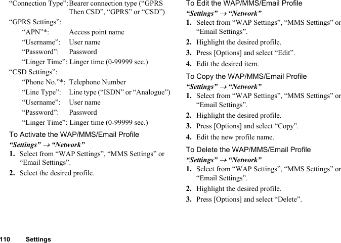 110 Settings“Connection Type”:Bearer connection type (“GPRS Then CSD”, “GPRS” or “CSD”)“GPRS Settings”:“APN”*:  Access point name“Username”: User name“Password”: Password“Linger Time”: Linger time (0-99999 sec.)“CSD Settings”:“Phone No.”*:  Telephone Number“Line Type”:  Line type (“ISDN” or “Analogue”)“Username”: User name“Password”: Password“Linger Time”: Linger time (0-99999 sec.)To Activate the WAP/MMS/Email Profile“Settings” → “Network”1. Select from “WAP Settings”, “MMS Settings” or “Email Settings”.2. Select the desired profile.To Edit the WAP/MMS/Email Profile“Settings” → “Network”1. Select from “WAP Settings”, “MMS Settings” or “Email Settings”.2. Highlight the desired profile.3. Press [Options] and select “Edit”.4. Edit the desired item.To Copy the WAP/MMS/Email Profile“Settings” → “Network”1. Select from “WAP Settings”, “MMS Settings” or “Email Settings”.2. Highlight the desired profile.3. Press [Options] and select “Copy”.4. Edit the new profile name.To Delete the WAP/MMS/Email Profile“Settings” → “Network”1. Select from “WAP Settings”, “MMS Settings” or “Email Settings”.2. Highlight the desired profile.3. Press [Options] and select “Delete”.