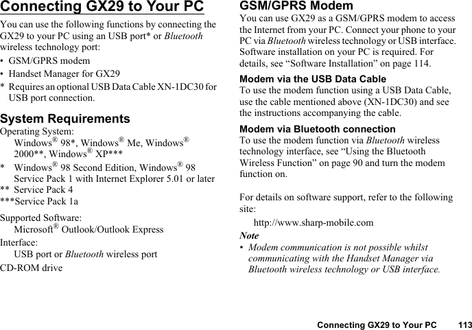 Connecting GX29 to Your PC 113Connecting GX29 to Your PCYou can use the following functions by connecting the GX29 to your PC using an USB port* or Bluetooth wireless technology port:• GSM/GPRS modem• Handset Manager for GX29* Requires an optional USB Data Cable XN-1DC30 for USB port connection.System RequirementsOperating System:Windows® 98*, Windows® Me, Windows® 2000**, Windows® XP**** Windows® 98 Second Edition, Windows® 98 Service Pack 1 with Internet Explorer 5.01 or later** Service Pack 4***Service Pack 1aSupported Software:Microsoft® Outlook/Outlook ExpressInterface:USB port or Bluetooth wireless portCD-ROM driveGSM/GPRS ModemYou can use GX29 as a GSM/GPRS modem to access the Internet from your PC. Connect your phone to your PC via Bluetooth wireless technology or USB interface. Software installation on your PC is required. For details, see “Software Installation” on page 114.Modem via the USB Data CableTo use the modem function using a USB Data Cable, use the cable mentioned above (XN-1DC30) and see the instructions accompanying the cable.Modem via Bluetooth connectionTo use the modem function via Bluetooth wireless technology interface, see “Using the Bluetooth Wireless Function” on page 90 and turn the modem function on.For details on software support, refer to the following site:http://www.sharp-mobile.comNote• Modem communication is not possible whilst communicating with the Handset Manager via Bluetooth wireless technology or USB interface.