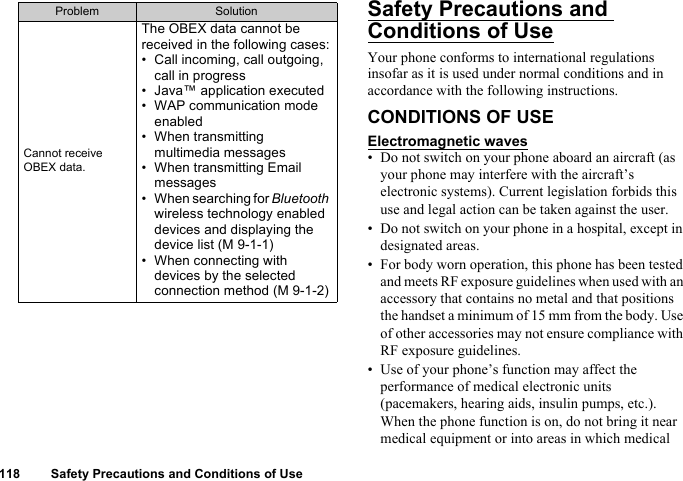 118 Safety Precautions and Conditions of UseSafety Precautions and Conditions of UseYour phone conforms to international regulations insofar as it is used under normal conditions and in accordance with the following instructions.CONDITIONS OF USEElectromagnetic waves• Do not switch on your phone aboard an aircraft (as your phone may interfere with the aircraft’s electronic systems). Current legislation forbids this use and legal action can be taken against the user.• Do not switch on your phone in a hospital, except in designated areas.• For body worn operation, this phone has been tested and meets RF exposure guidelines when used with an accessory that contains no metal and that positions the handset a minimum of 15 mm from the body. Use of other accessories may not ensure compliance with RF exposure guidelines.• Use of your phone’s function may affect the performance of medical electronic units (pacemakers, hearing aids, insulin pumps, etc.). When the phone function is on, do not bring it near medical equipment or into areas in which medical Cannot receive OBEX data.The OBEX data cannot be received in the following cases:• Call incoming, call outgoing, call in progress• Java™ application executed• WAP communication mode enabled• When transmitting multimedia messages• When transmitting Email messages• When searching for Bluetooth wireless technology enabled devices and displaying the device list (M 9-1-1)• When connecting with devices by the selected connection method (M 9-1-2)Problem Solution